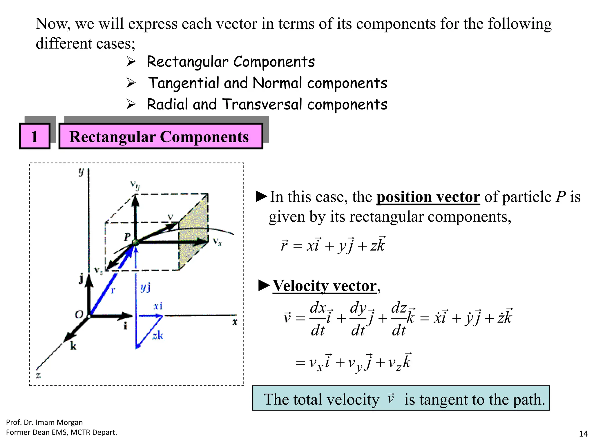 ►In this case, the position vector of particle P is
given by its rectangular components,
k
z
j
y
i
x
r







►Velocity vector,
k
v
j
v
i
v
k
z
j
y
i
x
k
dt
dz
j
dt
dy
i
dt
dx
v
z
y
x






















The total velocity is tangent to the path.
v

1 Rectangular Components
Now, we will express each vector in terms of its components for the following
different cases;
 Rectangular Components
 Tangential and Normal components
 Radial and Transversal components
Prof. Dr. Imam Morgan
Former Dean EMS, MCTR Depart. 14
 