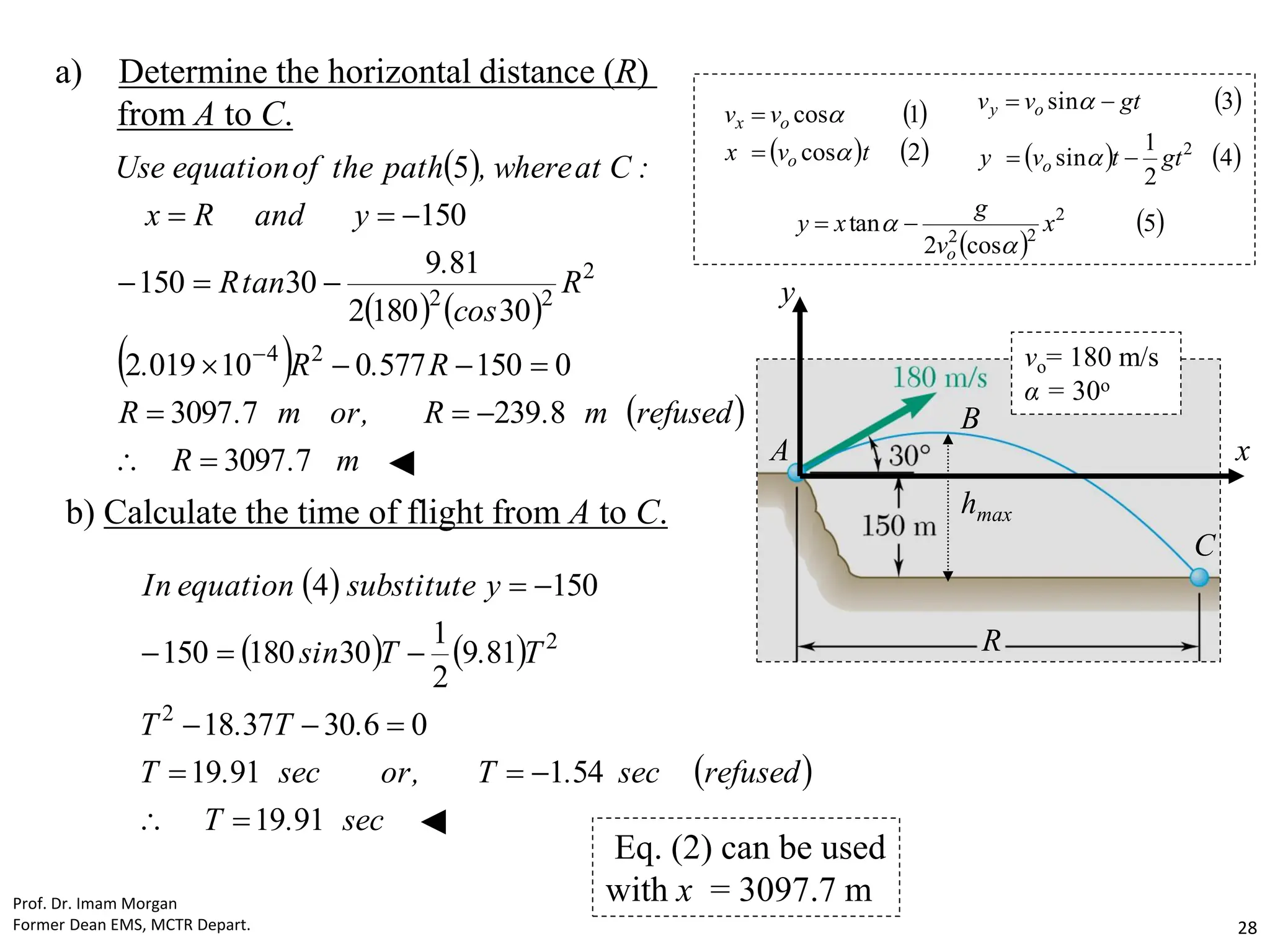 a) Determine the horizontal distance (R)
from A to C.
 
   
 
 
m
.
R
refused
m
.
R
,
or
m
.
R
R
.
R
.
R
cos
.
tan
R
y
and
R
x
:
C
at
where
,
path
the
of
equation
Use
7
3097
8
239
7
3097
0
150
577
0
10
019
2
30
180
2
81
9
30
150
150
5
2
4
2
2
2
















◄
b) Calculate the time of flight from A to C.
 
   
 
sec
.
T
refused
sec
.
T
,
or
sec
.
T
.
T
.
T
T
.
T
sin
y
substitute
equation
In
91
19
54
1
91
19
0
6
30
37
18
81
9
2
1
30
180
150
150
4
2
2













◄
R
hmax
C
B
A
y
x
vo= 180 m/s
α = 30o
Eq. (2) can be used
with x = 3097.7 m
 
   
2
cos
1
cos
t
v
x
v
v
o
o
x




 
   
4
2
1
sin
3
sin
2
gt
t
v
y
gt
v
v
o
o
y






 
 
5
cos
2
tan 2
2
2
x
v
g
x
y
o 
 

Prof. Dr. Imam Morgan
Former Dean EMS, MCTR Depart. 28
 