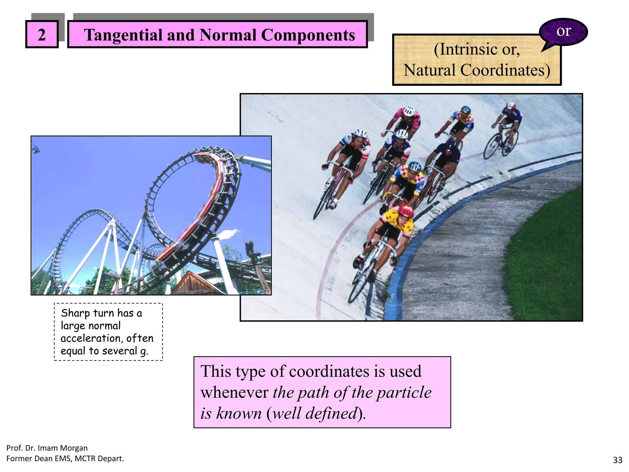 This type of coordinates is used
whenever the path of the particle
is known (well defined).
2 Tangential and Normal Components
(Intrinsic or,
Natural Coordinates)
or
Prof. Dr. Imam Morgan
Former Dean EMS, MCTR Depart. 33
Sharp turn has a
large normal
acceleration, often
equal to several g.
 