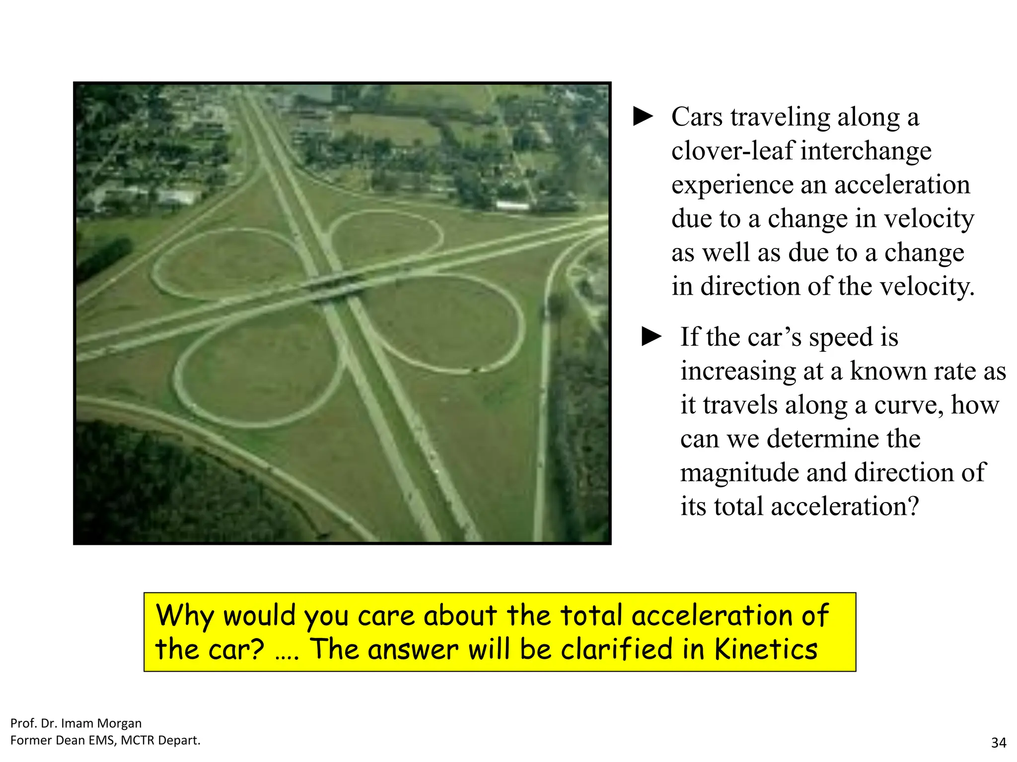Cars traveling along a
clover-leaf interchange
experience an acceleration
due to a change in velocity
as well as due to a change
in direction of the velocity.
If the car’s speed is
increasing at a known rate as
it travels along a curve, how
can we determine the
magnitude and direction of
its total acceleration?
►
►
Why would you care about the total acceleration of
the car? …. The answer will be clarified in Kinetics
Prof. Dr. Imam Morgan
Former Dean EMS, MCTR Depart. 34
 