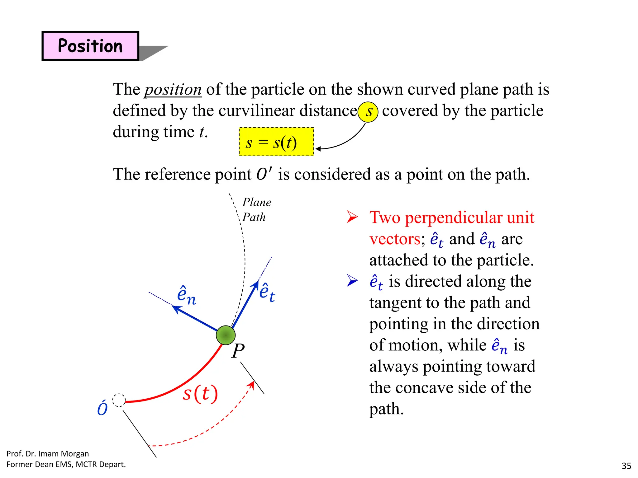 s = s(t)
Position
The position of the particle on the shown curved plane path is
defined by the curvilinear distance s covered by the particle
during time t.
The reference point 𝑂′
is considered as a point on the path.
Plane
Path
Ƹ
𝑒𝑛 Ƹ
𝑒𝑡
𝑠(𝑡)
ሖ
𝑂
P
 Two perpendicular unit
vectors; Ƹ
𝑒𝑡 and Ƹ
𝑒𝑛 are
attached to the particle.
 Ƹ
𝑒𝑡 is directed along the
tangent to the path and
pointing in the direction
of motion, while Ƹ
𝑒𝑛 is
always pointing toward
the concave side of the
path.
Prof. Dr. Imam Morgan
Former Dean EMS, MCTR Depart. 35
 