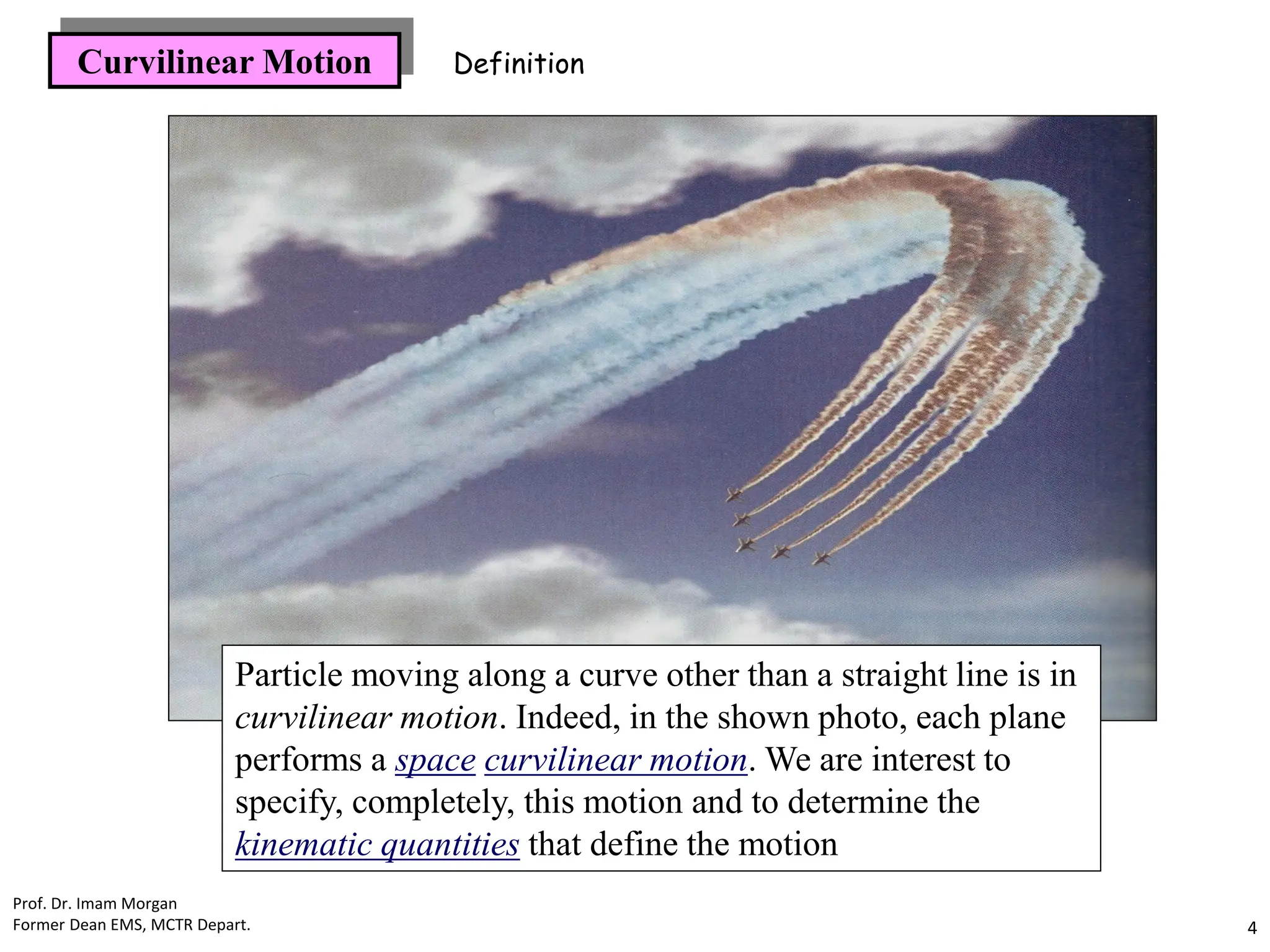 Curvilinear Motion
Particle moving along a curve other than a straight line is in
curvilinear motion. Indeed, in the shown photo, each plane
performs a space curvilinear motion. We are interest to
specify, completely, this motion and to determine the
kinematic quantities that define the motion
Definition
Prof. Dr. Imam Morgan
Former Dean EMS, MCTR Depart. 4
 