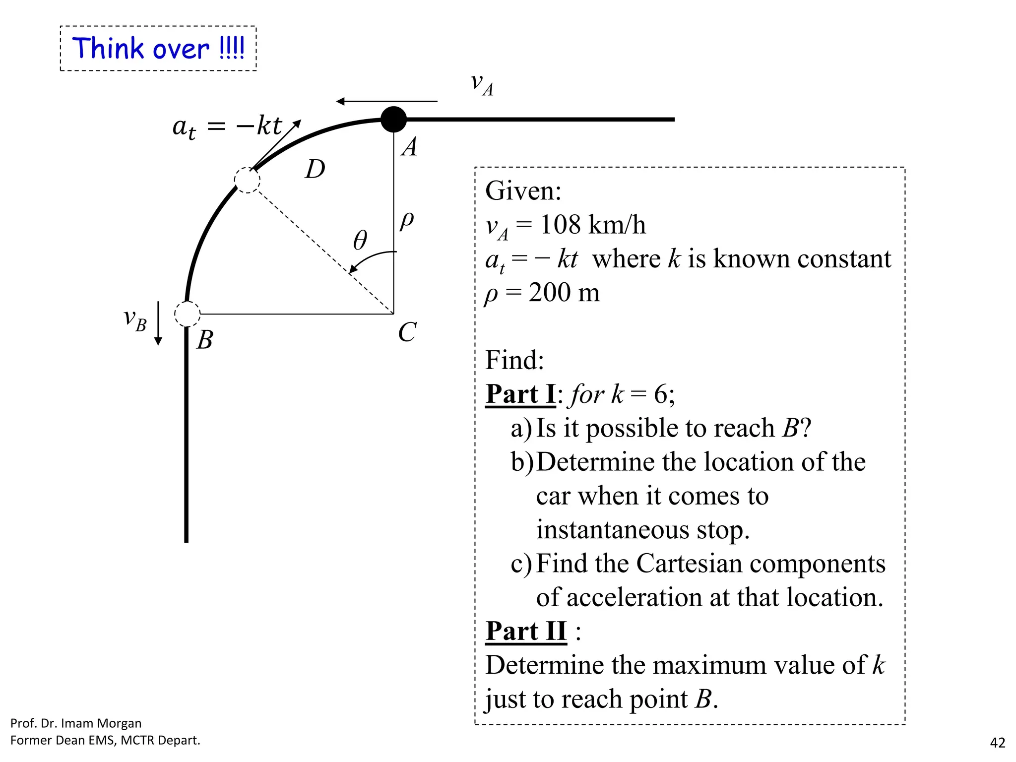 Think over !!!!
vA
vB
θ
C
D
B
A
ρ
𝑎𝑡 = −𝑘𝑡
Given:
vA = 108 km/h
at = − kt where k is known constant
ρ = 200 m
Find:
Part I: for k = 6;
a)Is it possible to reach B?
b)Determine the location of the
car when it comes to
instantaneous stop.
c)Find the Cartesian components
of acceleration at that location.
Part II :
Determine the maximum value of k
just to reach point B.
Prof. Dr. Imam Morgan
Former Dean EMS, MCTR Depart. 42
 