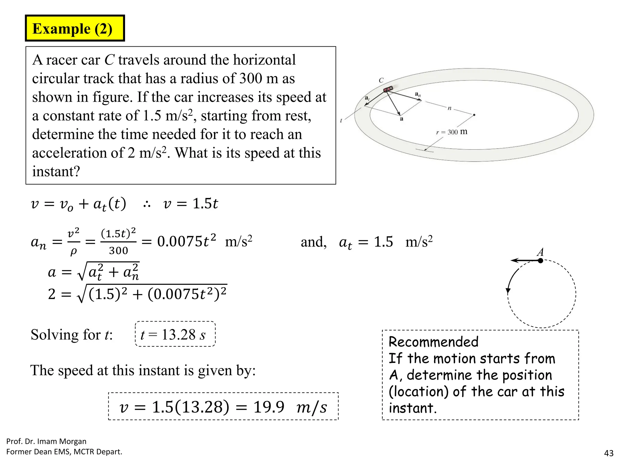 Recommended
If the motion starts from
A, determine the position
(location) of the car at this
instant.
Prof. Dr. Imam Morgan
Former Dean EMS, MCTR Depart. 43
Example (2)
A racer car C travels around the horizontal
circular track that has a radius of 300 m as
shown in figure. If the car increases its speed at
a constant rate of 1.5 m/s2, starting from rest,
determine the time needed for it to reach an
acceleration of 2 m/s2. What is its speed at this
instant?
𝑣 = 𝑣𝑜 + 𝑎𝑡 𝑡 ∴ 𝑣 = 1.5𝑡
𝑎𝑛 =
𝑣2
𝜌
=
1.5𝑡 2
300
= 0.0075𝑡2 m/s2 and, 𝑎𝑡 = 1.5 m/s2
𝑎 = 𝑎𝑡
2
+ 𝑎𝑛
2
2 = 1.5 2 + 0.0075𝑡2 2
Solving for t: t = 13.28 s
The speed at this instant is given by:
𝑣 = 1.5 13.28 = 19.9 𝑚/𝑠
m
A
●
 