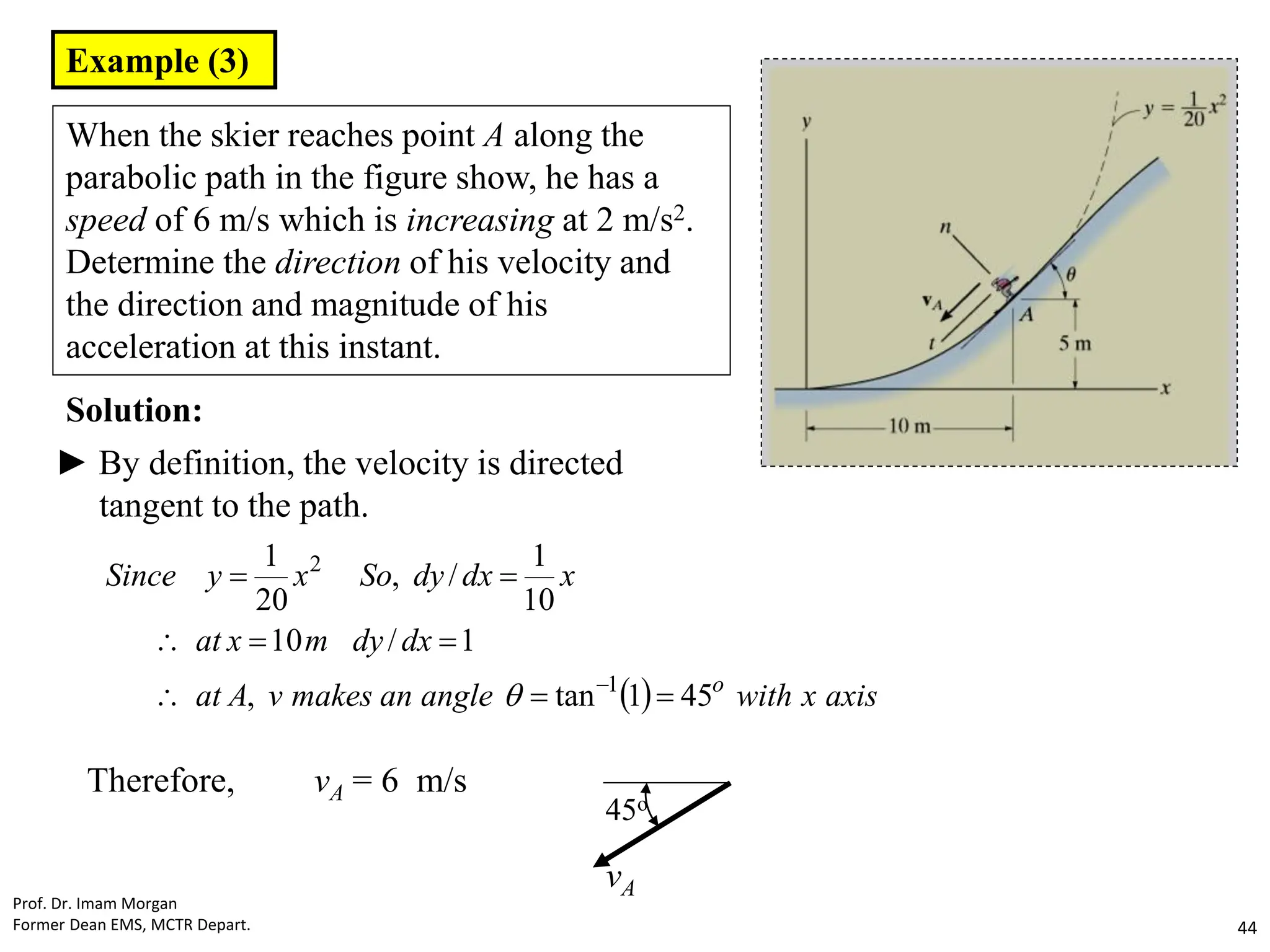 Example (3)
When the skier reaches point A along the
parabolic path in the figure show, he has a
speed of 6 m/s which is increasing at 2 m/s2.
Determine the direction of his velocity and
the direction and magnitude of his
acceleration at this instant.
Solution:
► By definition, the velocity is directed
tangent to the path.
  axis
x
with
angle
an
makes
v
A
at
dx
dy
m
x
at
x
dx
dy
So
x
y
Since
o
45
1
tan
,
1
/
10
10
1
/
,
20
1
1
2










Therefore, vA = 6 m/s
45o
vA
Prof. Dr. Imam Morgan
Former Dean EMS, MCTR Depart. 44
 