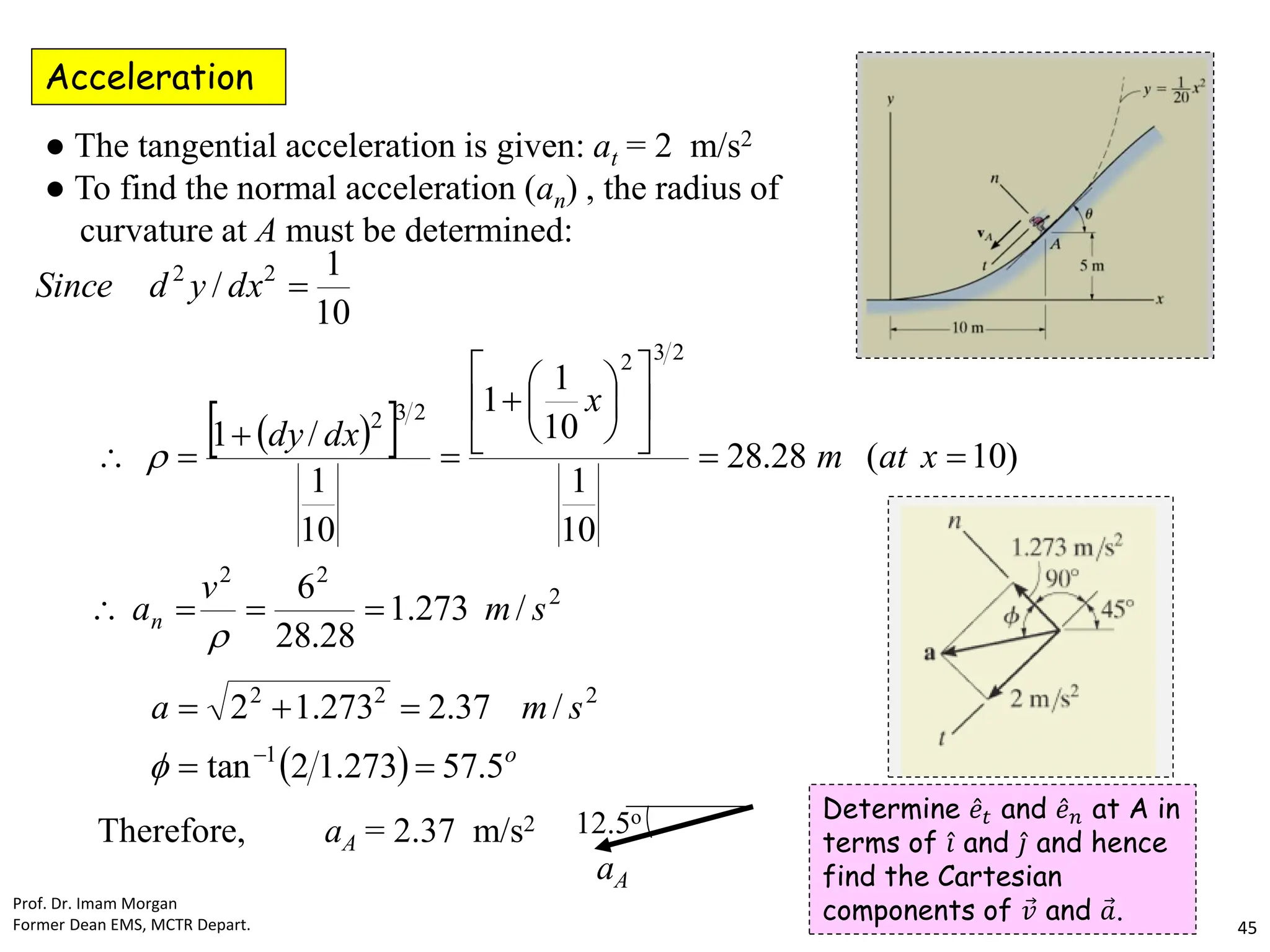 Acceleration
● The tangential acceleration is given: at = 2 m/s2
● To find the normal acceleration (an) , the radius of
curvature at A must be determined:
 
 
2
2
2
2
3
2
2
3
2
2
2
/
273
.
1
28
.
28
6
)
10
(
28
.
28
10
1
10
1
1
10
1
/
1
10
1
/
s
m
v
a
x
at
m
x
dx
dy
dx
y
d
Since
n 

























  o
s
m
a
5
.
57
273
.
1
2
tan
/
37
.
2
273
.
1
2
1
2
2
2







Therefore, aA = 2.37 m/s2 12.5o
aA
Prof. Dr. Imam Morgan
Former Dean EMS, MCTR Depart. 45
Determine Ƹ
𝑒𝑡 and Ƹ
𝑒𝑛 at A in
terms of Ƹ
𝑖 and Ƹ
𝑗 and hence
find the Cartesian
components of Ԧ
𝑣 and Ԧ
𝑎.
 
