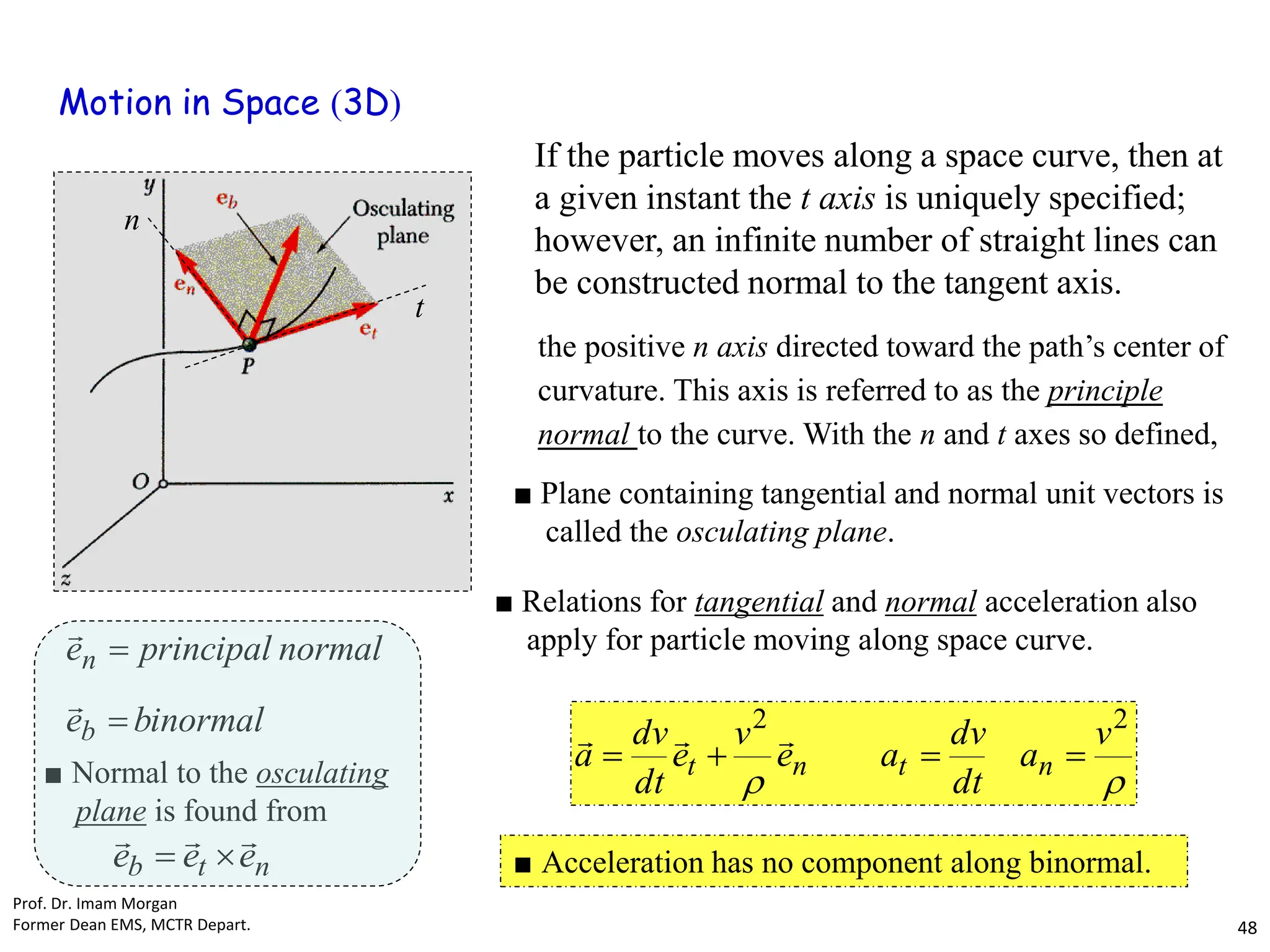 

2
2
v
a
dt
dv
a
e
v
e
dt
dv
a n
t
n
t 






■ Relations for tangential and normal acceleration also
apply for particle moving along space curve.
■ Plane containing tangential and normal unit vectors is
called the osculating plane.
n
t
b e
e
e





■ Normal to the osculating
plane is found from
binormal
e
normal
principal
e
b
n




■ Acceleration has no component along binormal.
If the particle moves along a space curve, then at
a given instant the t axis is uniquely specified;
however, an infinite number of straight lines can
be constructed normal to the tangent axis.
t
n
the positive n axis directed toward the path’s center of
curvature. This axis is referred to as the principle
normal to the curve. With the n and t axes so defined,
Motion in Space (3D)
Prof. Dr. Imam Morgan
Former Dean EMS, MCTR Depart. 48
 