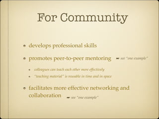 For Community

develops professional skills

promotes peer-to-peer mentoring                          ☛ see “one example”


  colleagues can teach each other more effectively
  “teaching material” is reusable in time and in space


facilitates more effective networking and
collaboration ☛ see “one example”
 