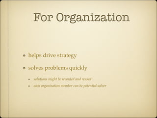 For Organization

helps drive strategy

solves problems quickly
  solutions might be recorded and reused
  each organization member can be potential solver
 