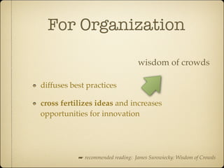 For Organization

                                   wisdom of crowds

diffuses best practices

cross fertilizes ideas and increases
opportunities for innovation




           ☛ recommended reading: James Surowiecky: Wisdom of Crowds
 