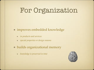 For Organization

improves embedded knowledge
  in products and services
  special properties or design reasons


builds organizational memory
  knowledge is preserved in time
 