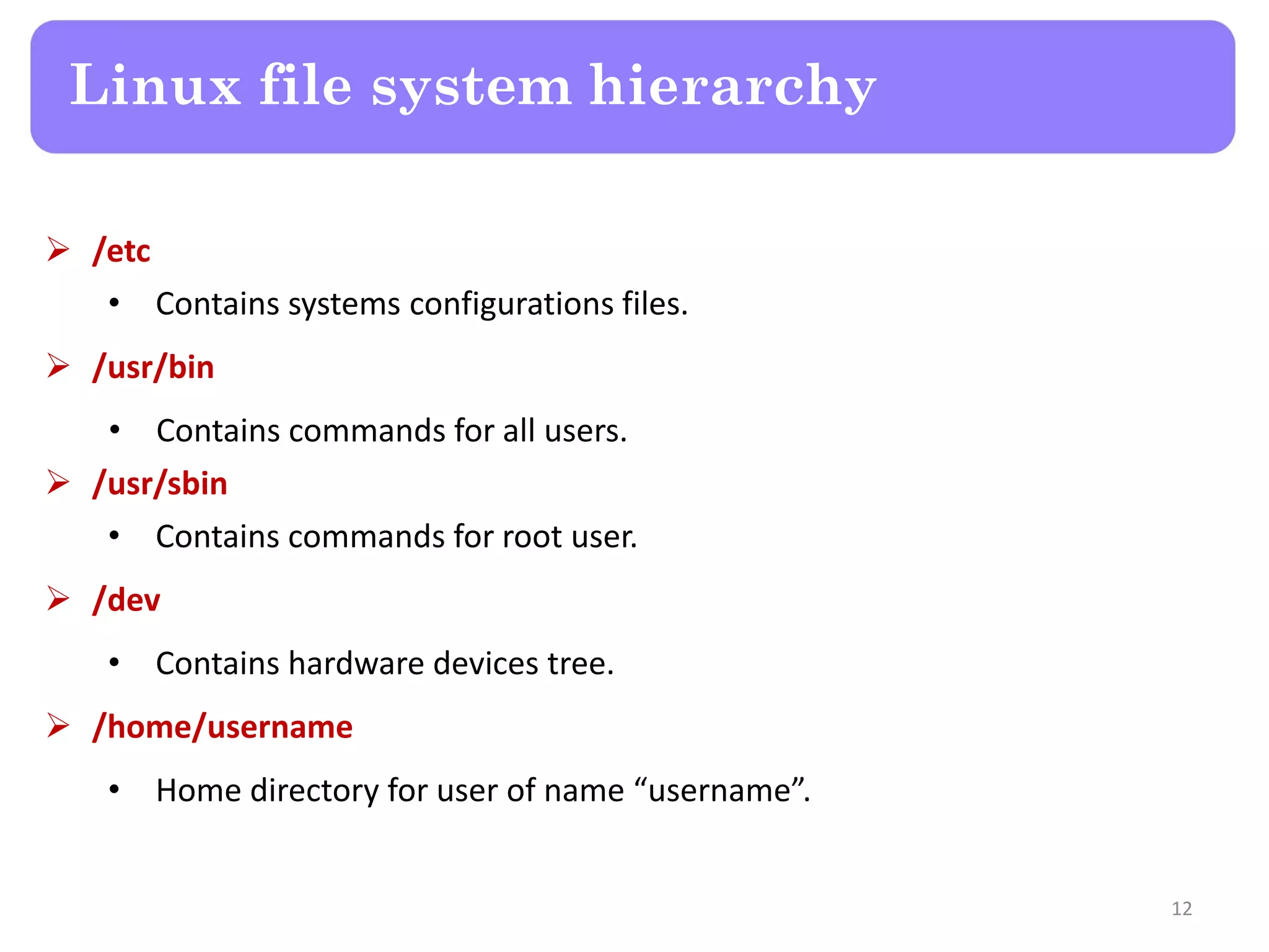  /etc • Contains systems configurations files.  /usr/bin • Contains commands for all users.  /usr/sbin • Contains commands for root user.  /dev • Contains hardware devices tree.  /home/username • Home directory for user of name “username”. Linux file system hierarchy 12 