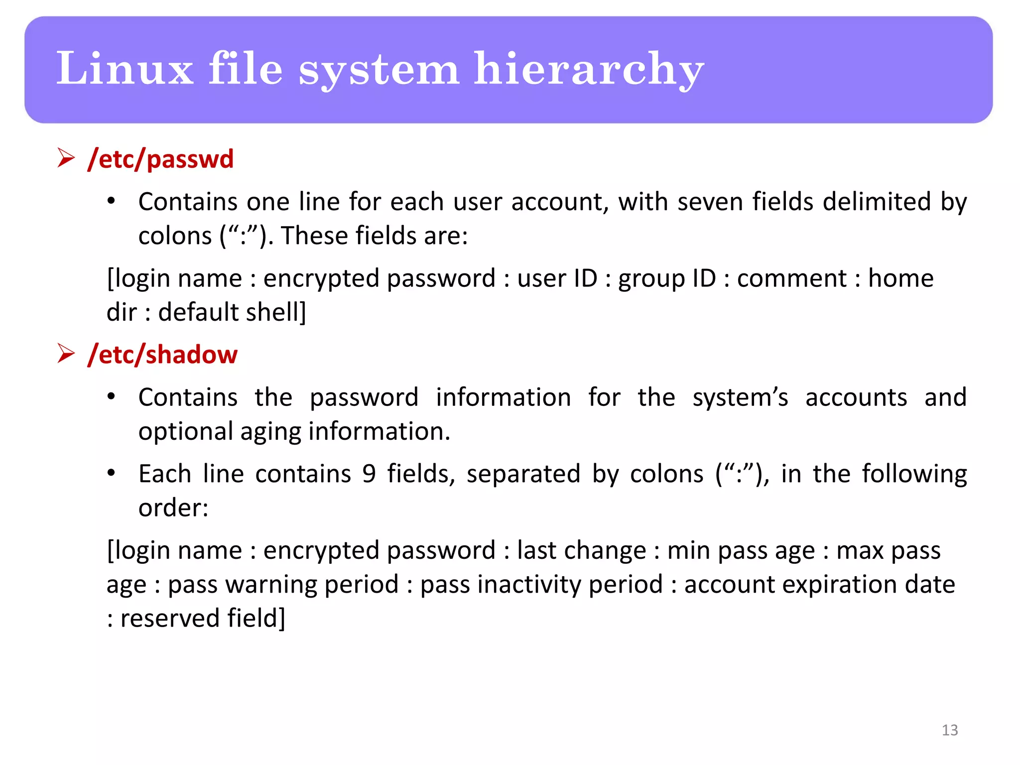 Linux file system hierarchy  /etc/passwd • Contains one line for each user account, with seven fields delimited by colons (“:”). These fields are: [login name : encrypted password : user ID : group ID : comment : home dir : default shell]  /etc/shadow • Contains the password information for the system’s accounts and optional aging information. • Each line contains 9 fields, separated by colons (“:”), in the following order: [login name : encrypted password : last change : min pass age : max pass age : pass warning period : pass inactivity period : account expiration date : reserved field] 13 
