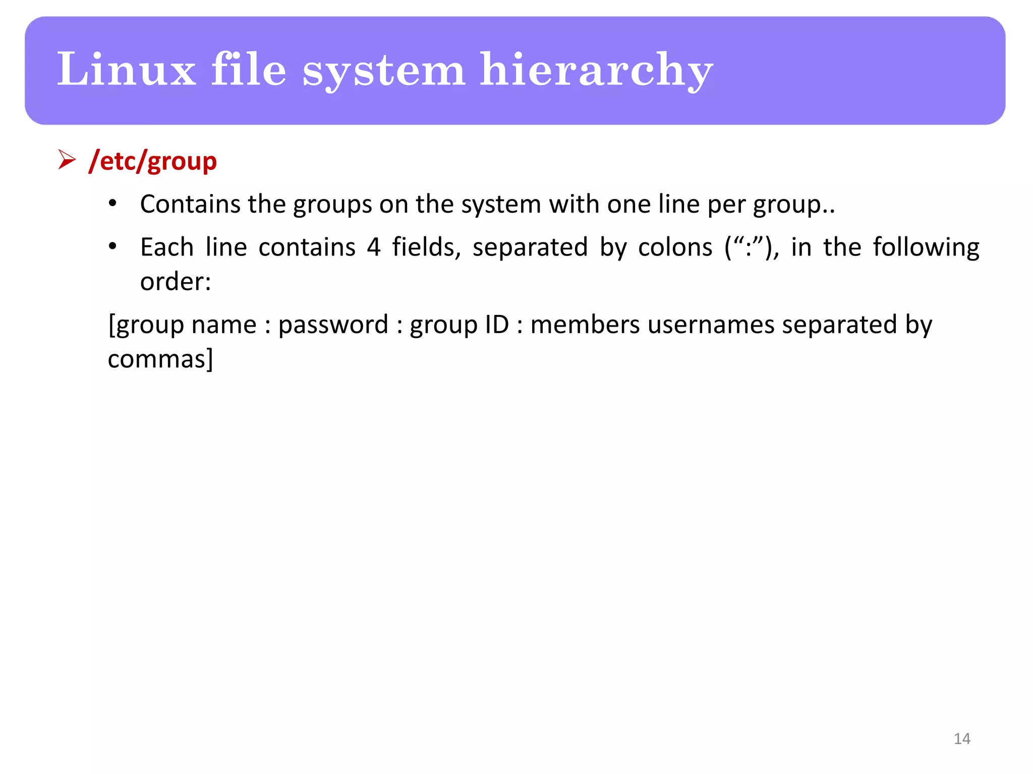 Linux file system hierarchy  /etc/group • Contains the groups on the system with one line per group.. • Each line contains 4 fields, separated by colons (“:”), in the following order: [group name : password : group ID : members usernames separated by commas] 14 