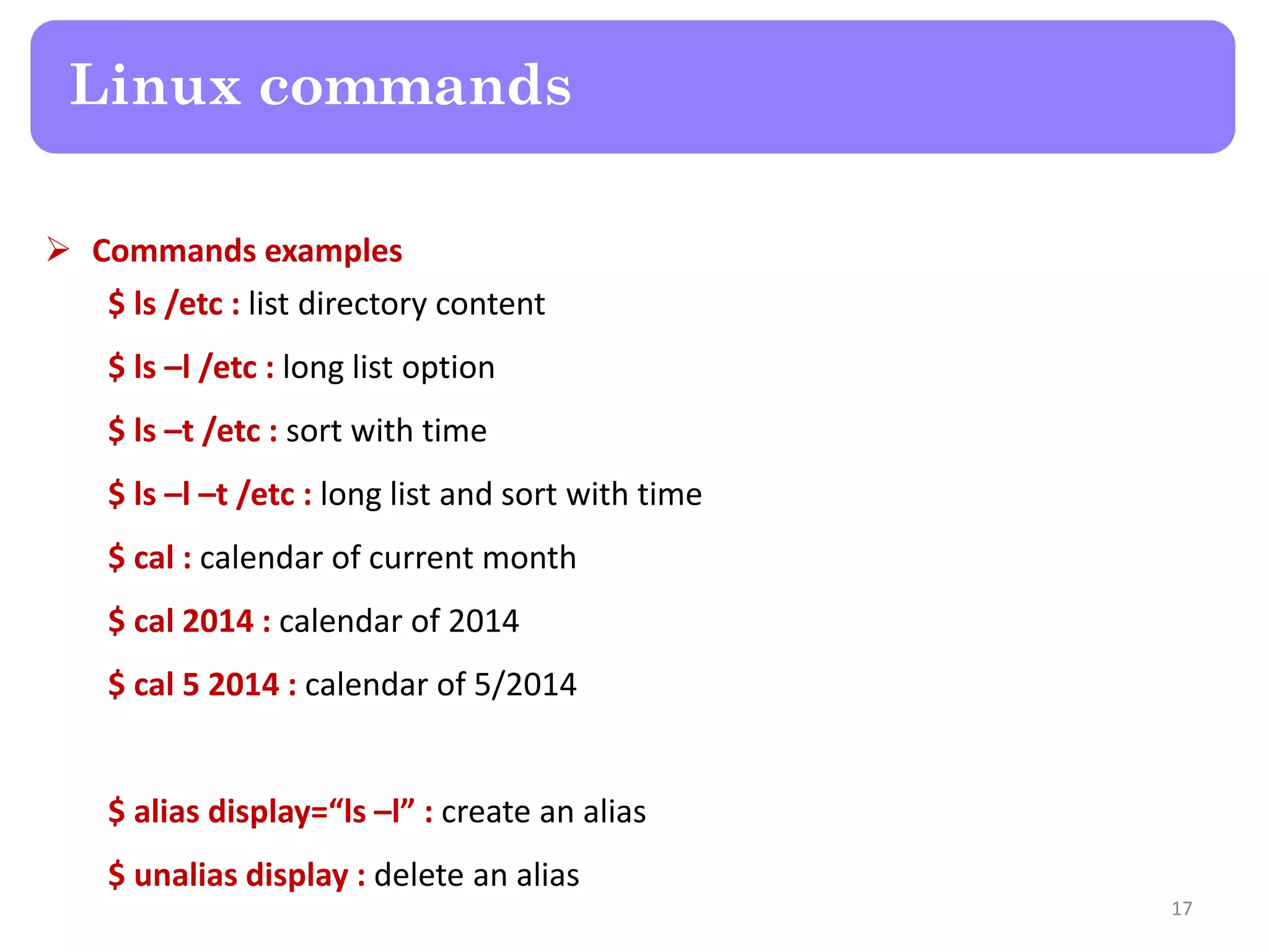  Commands examples $ ls /etc : list directory content $ ls –l /etc : long list option $ ls –t /etc : sort with time $ ls –l –t /etc : long list and sort with time $ cal : calendar of current month $ cal 2014 : calendar of 2014 $ cal 5 2014 : calendar of 5/2014 $ alias display=“ls –l” : create an alias $ unalias display : delete an alias Linux commands 17 
