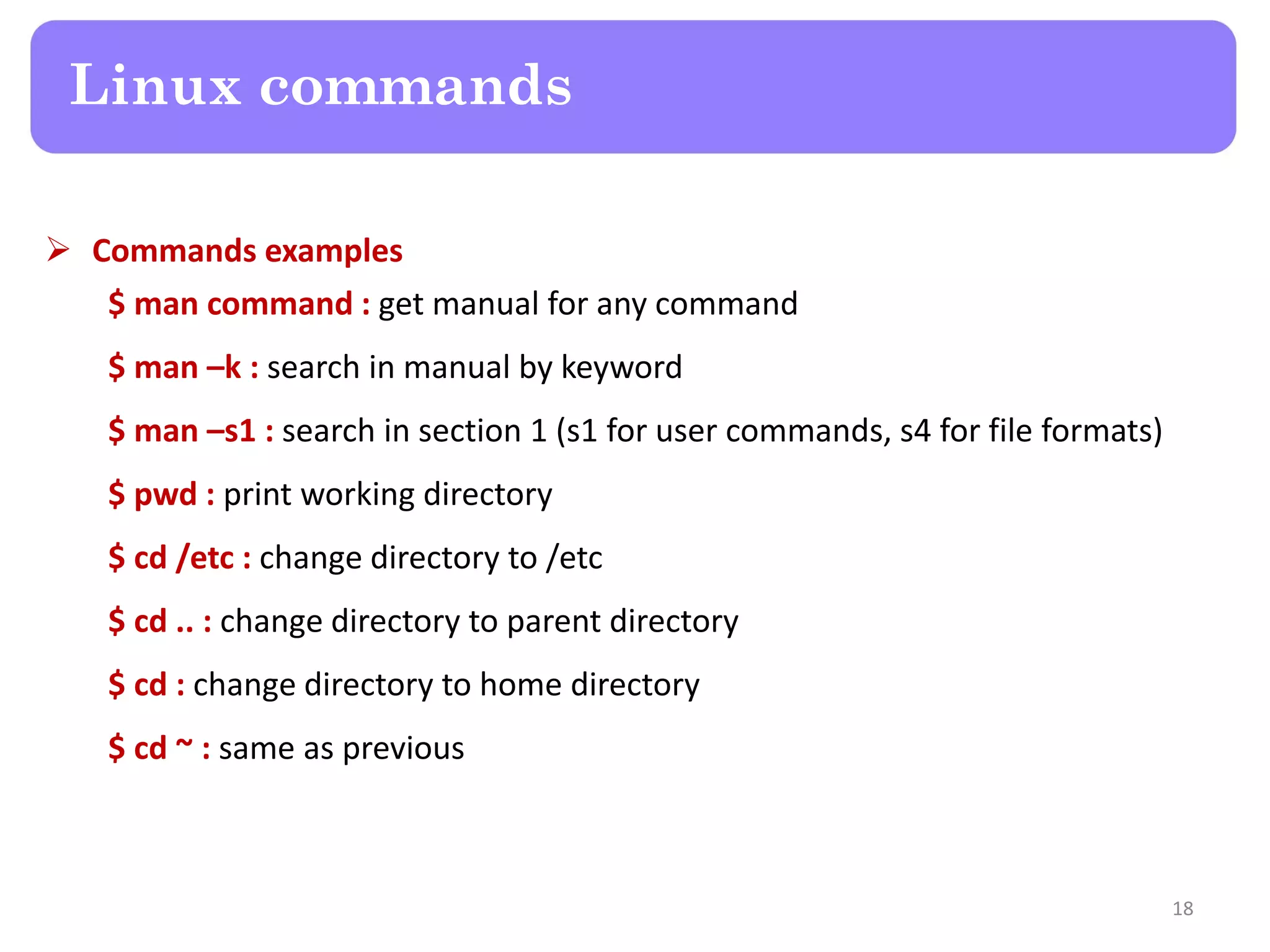  Commands examples $ man command : get manual for any command $ man –k : search in manual by keyword $ man –s1 : search in section 1 (s1 for user commands, s4 for file formats) $ pwd : print working directory $ cd /etc : change directory to /etc $ cd .. : change directory to parent directory $ cd : change directory to home directory $ cd ~ : same as previous Linux commands 18 
