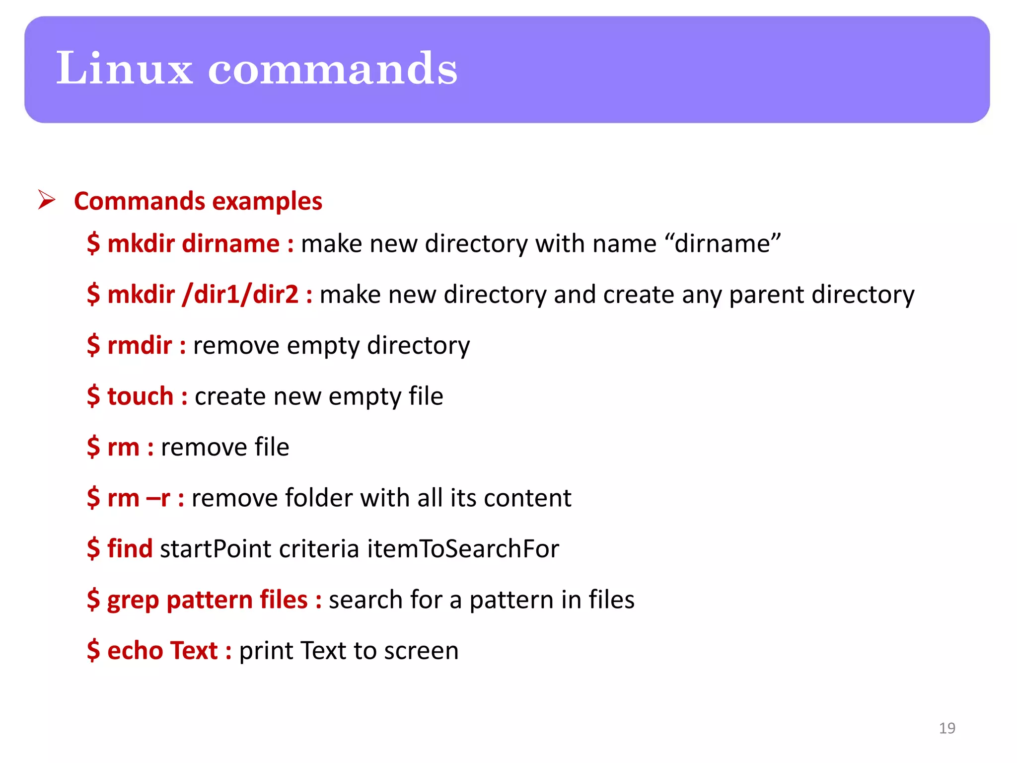  Commands examples $ mkdir dirname : make new directory with name “dirname” $ mkdir /dir1/dir2 : make new directory and create any parent directory $ rmdir : remove empty directory $ touch : create new empty file $ rm : remove file $ rm –r : remove folder with all its content $ find startPoint criteria itemToSearchFor $ grep pattern files : search for a pattern in files $ echo Text : print Text to screen Linux commands 19 