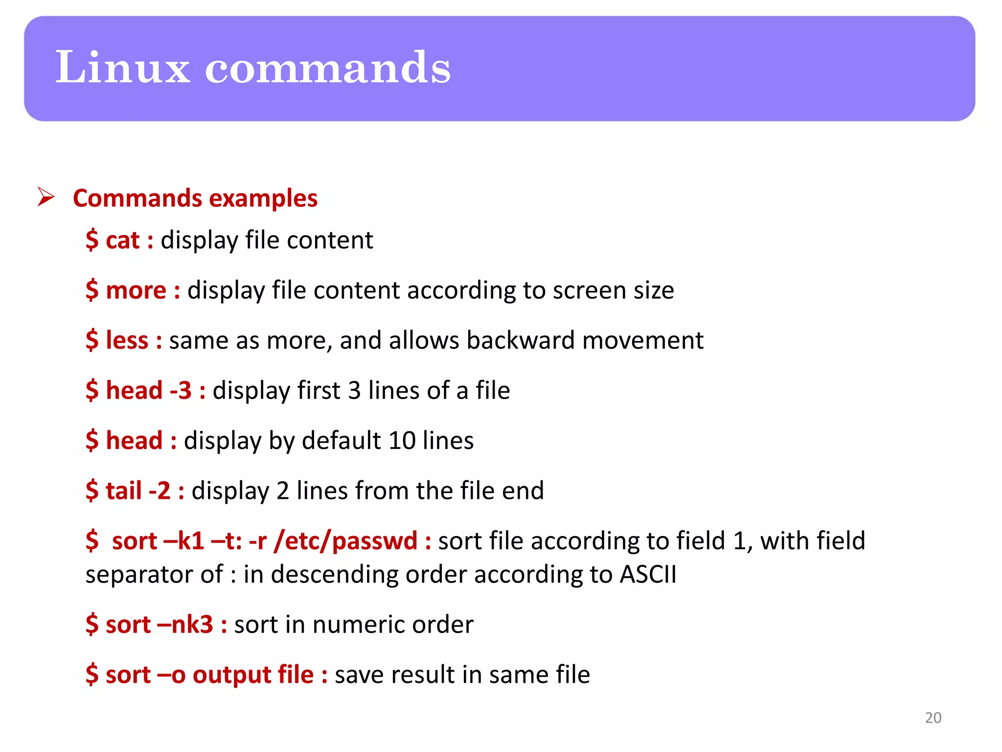  Commands examples $ cat : display file content $ more : display file content according to screen size $ less : same as more, and allows backward movement $ head -3 : display first 3 lines of a file $ head : display by default 10 lines $ tail -2 : display 2 lines from the file end $ sort –k1 –t: -r /etc/passwd : sort file according to field 1, with field separator of : in descending order according to ASCII $ sort –nk3 : sort in numeric order $ sort –o output file : save result in same file Linux commands 20 