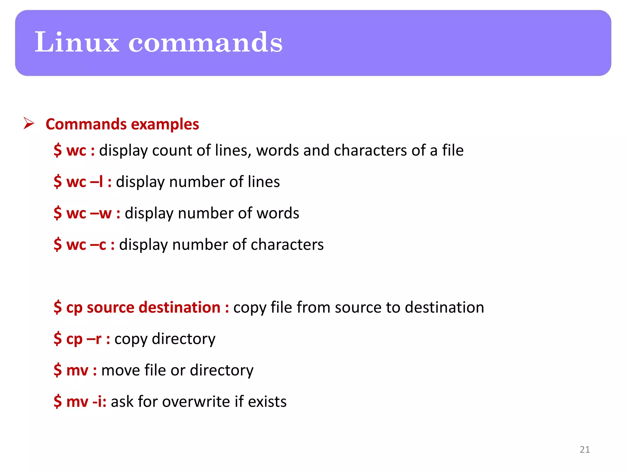  Commands examples $ wc : display count of lines, words and characters of a file $ wc –l : display number of lines $ wc –w : display number of words $ wc –c : display number of characters $ cp source destination : copy file from source to destination $ cp –r : copy directory $ mv : move file or directory $ mv -i: ask for overwrite if exists Linux commands 21 