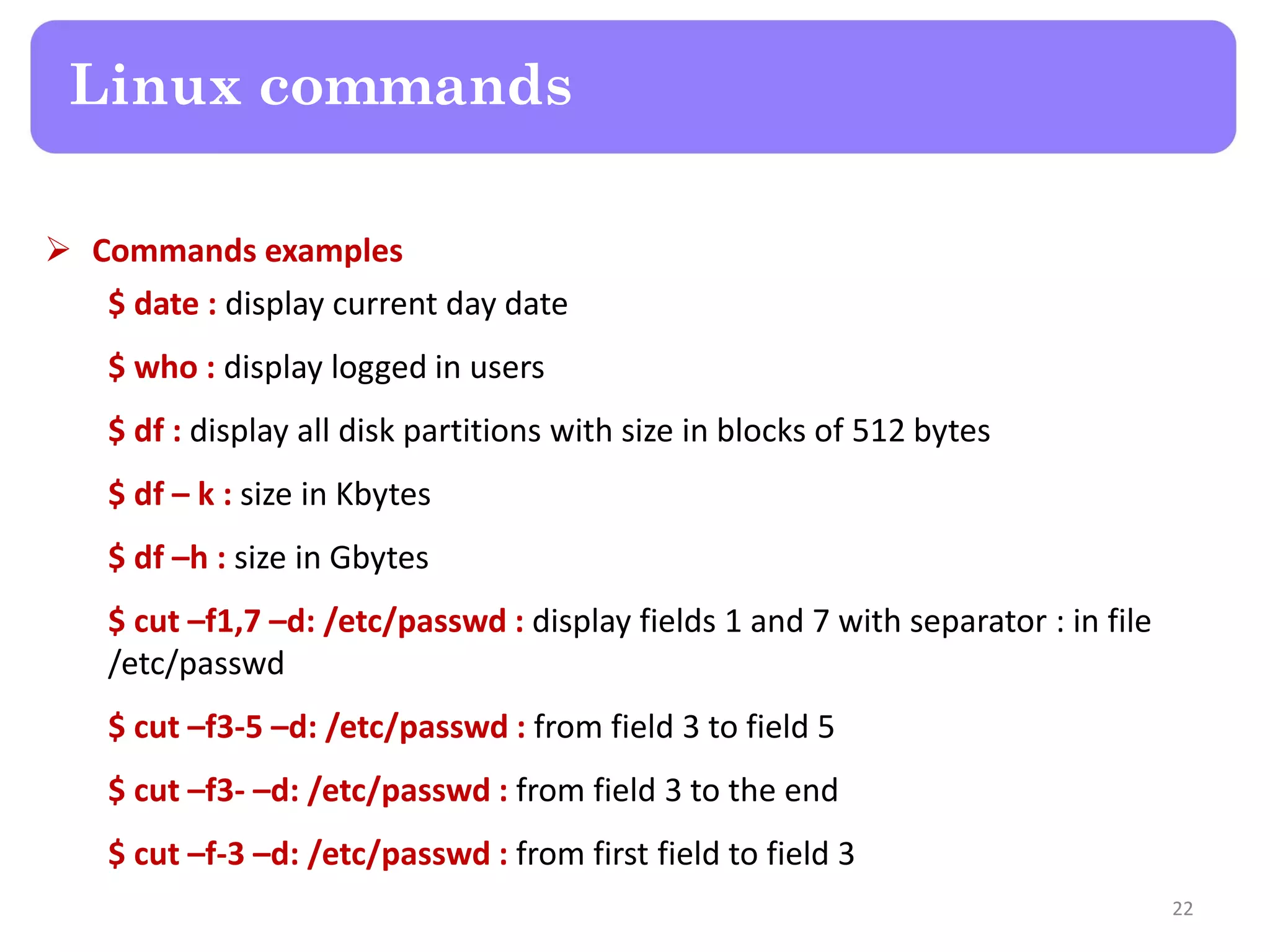  Commands examples $ date : display current day date $ who : display logged in users $ df : display all disk partitions with size in blocks of 512 bytes $ df – k : size in Kbytes $ df –h : size in Gbytes $ cut –f1,7 –d: /etc/passwd : display fields 1 and 7 with separator : in file /etc/passwd $ cut –f3-5 –d: /etc/passwd : from field 3 to field 5 $ cut –f3- –d: /etc/passwd : from field 3 to the end $ cut –f-3 –d: /etc/passwd : from first field to field 3 Linux commands 22 