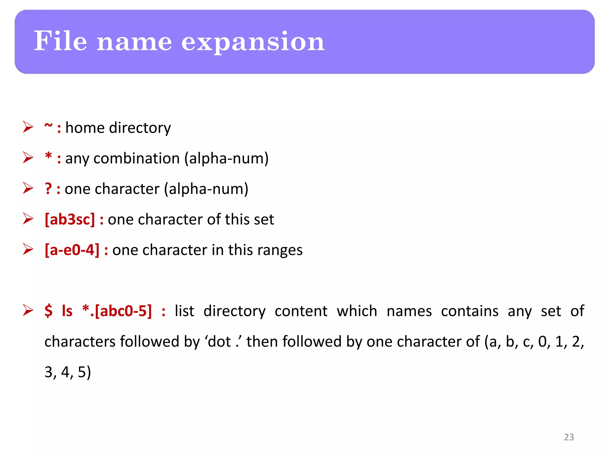  ~ : home directory  * : any combination (alpha-num)  ? : one character (alpha-num)  [ab3sc] : one character of this set  [a-e0-4] : one character in this ranges  $ ls *.[abc0-5] : list directory content which names contains any set of characters followed by ‘dot .’ then followed by one character of (a, b, c, 0, 1, 2, 3, 4, 5) File name expansion 23 