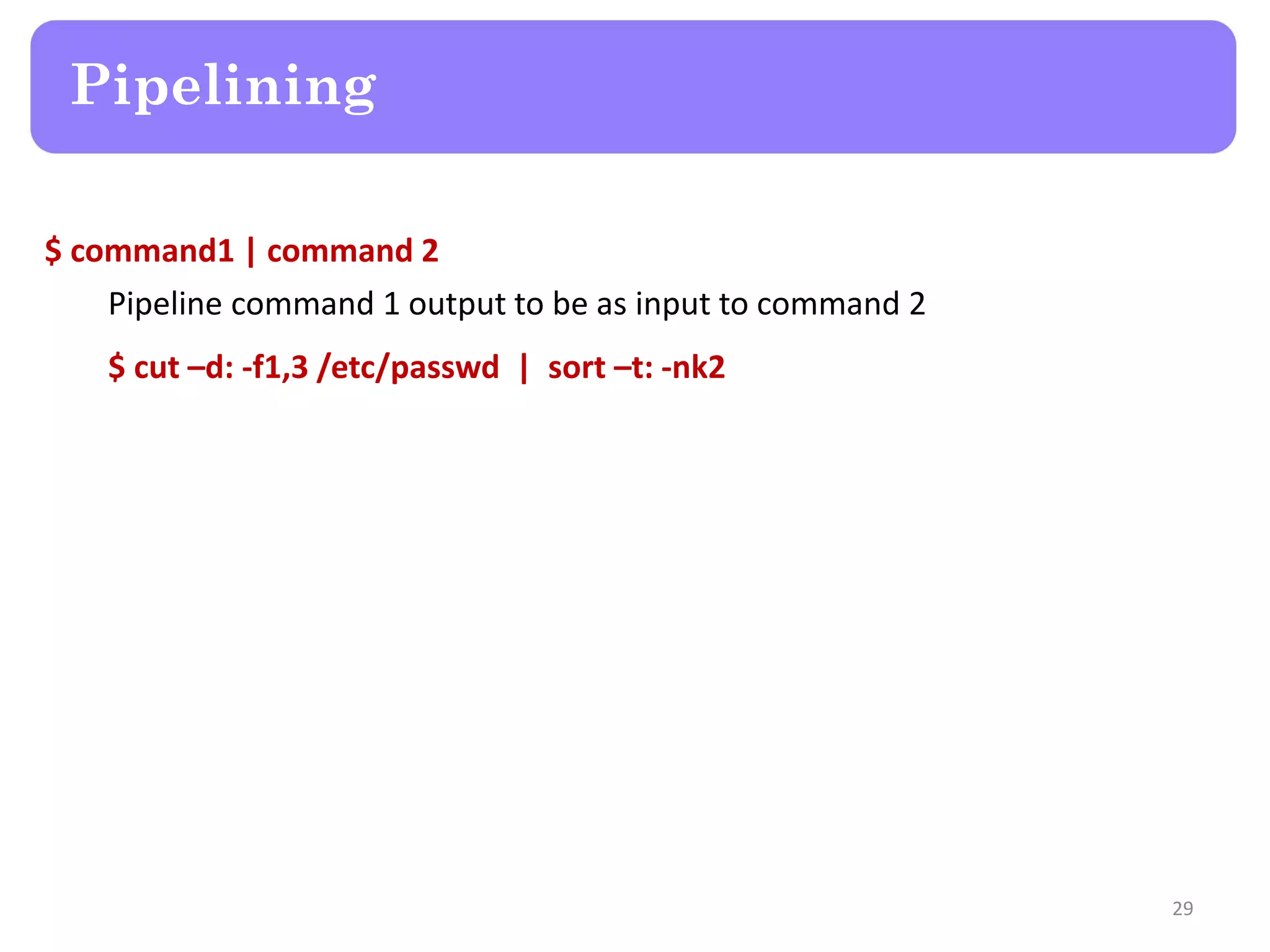 $ command1 | command 2 Pipeline command 1 output to be as input to command 2 $ cut –d: -f1,3 /etc/passwd | sort –t: -nk2 Pipelining 29 