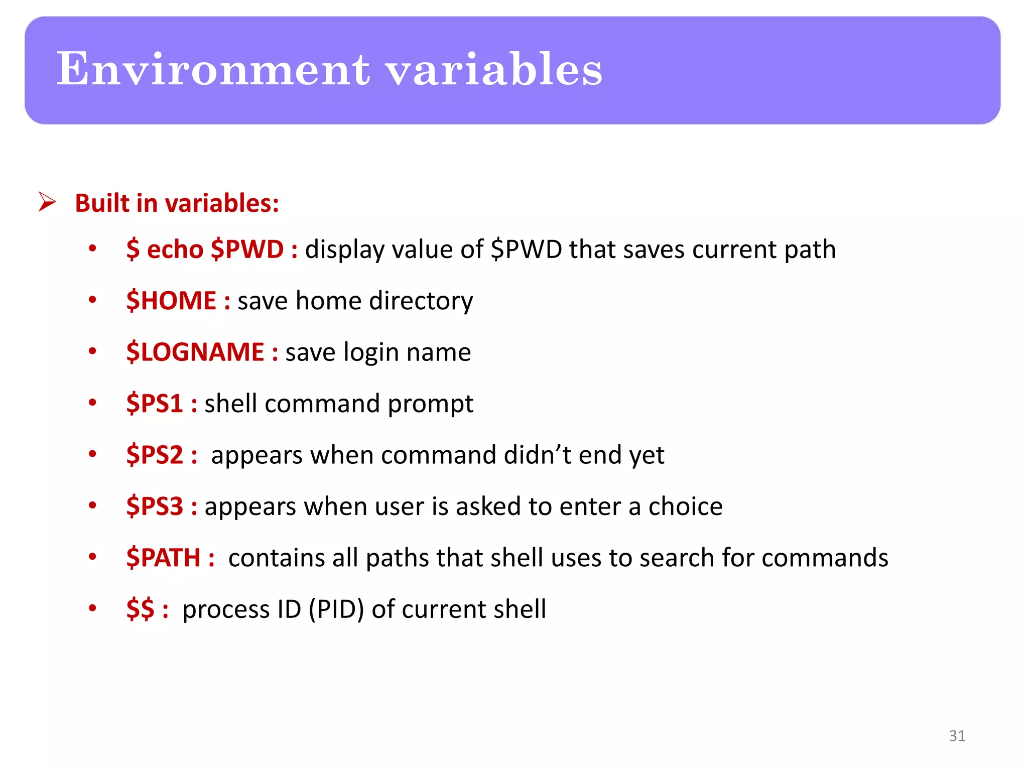  Built in variables: • $ echo $PWD : display value of $PWD that saves current path • $HOME : save home directory • $LOGNAME : save login name • $PS1 : shell command prompt • $PS2 : appears when command didn’t end yet • $PS3 : appears when user is asked to enter a choice • $PATH : contains all paths that shell uses to search for commands • $$ : process ID (PID) of current shell Environment variables 31 
