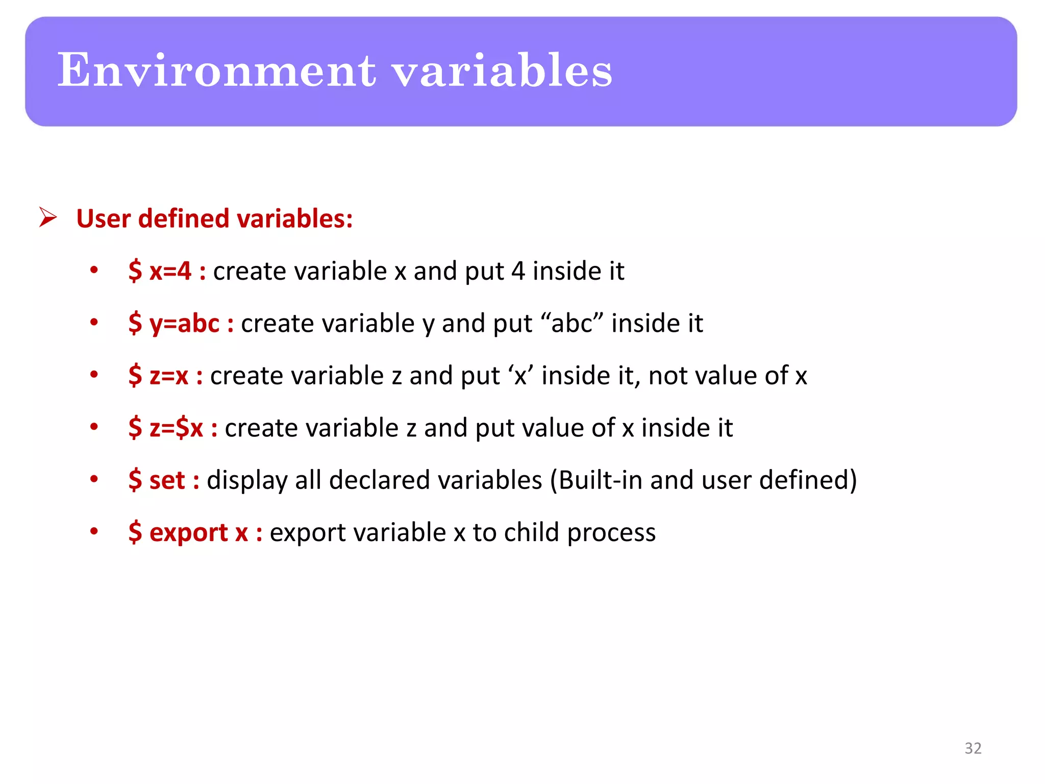  User defined variables: • $ x=4 : create variable x and put 4 inside it • $ y=abc : create variable y and put “abc” inside it • $ z=x : create variable z and put ‘x’ inside it, not value of x • $ z=$x : create variable z and put value of x inside it • $ set : display all declared variables (Built-in and user defined) • $ export x : export variable x to child process Environment variables 32 