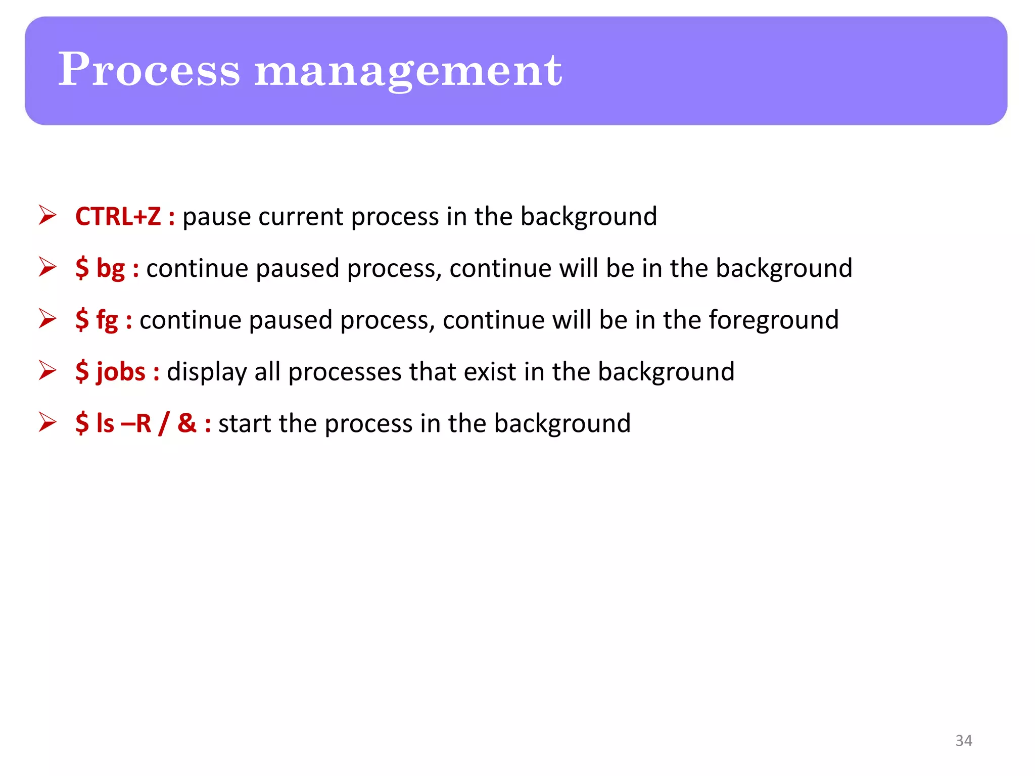  CTRL+Z : pause current process in the background  $ bg : continue paused process, continue will be in the background  $ fg : continue paused process, continue will be in the foreground  $ jobs : display all processes that exist in the background  $ ls –R / & : start the process in the background Process management 34 