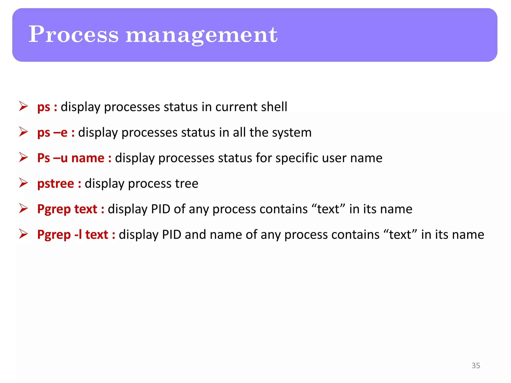  ps : display processes status in current shell  ps –e : display processes status in all the system  Ps –u name : display processes status for specific user name  pstree : display process tree  Pgrep text : display PID of any process contains “text” in its name  Pgrep -l text : display PID and name of any process contains “text” in its name Process management 35 