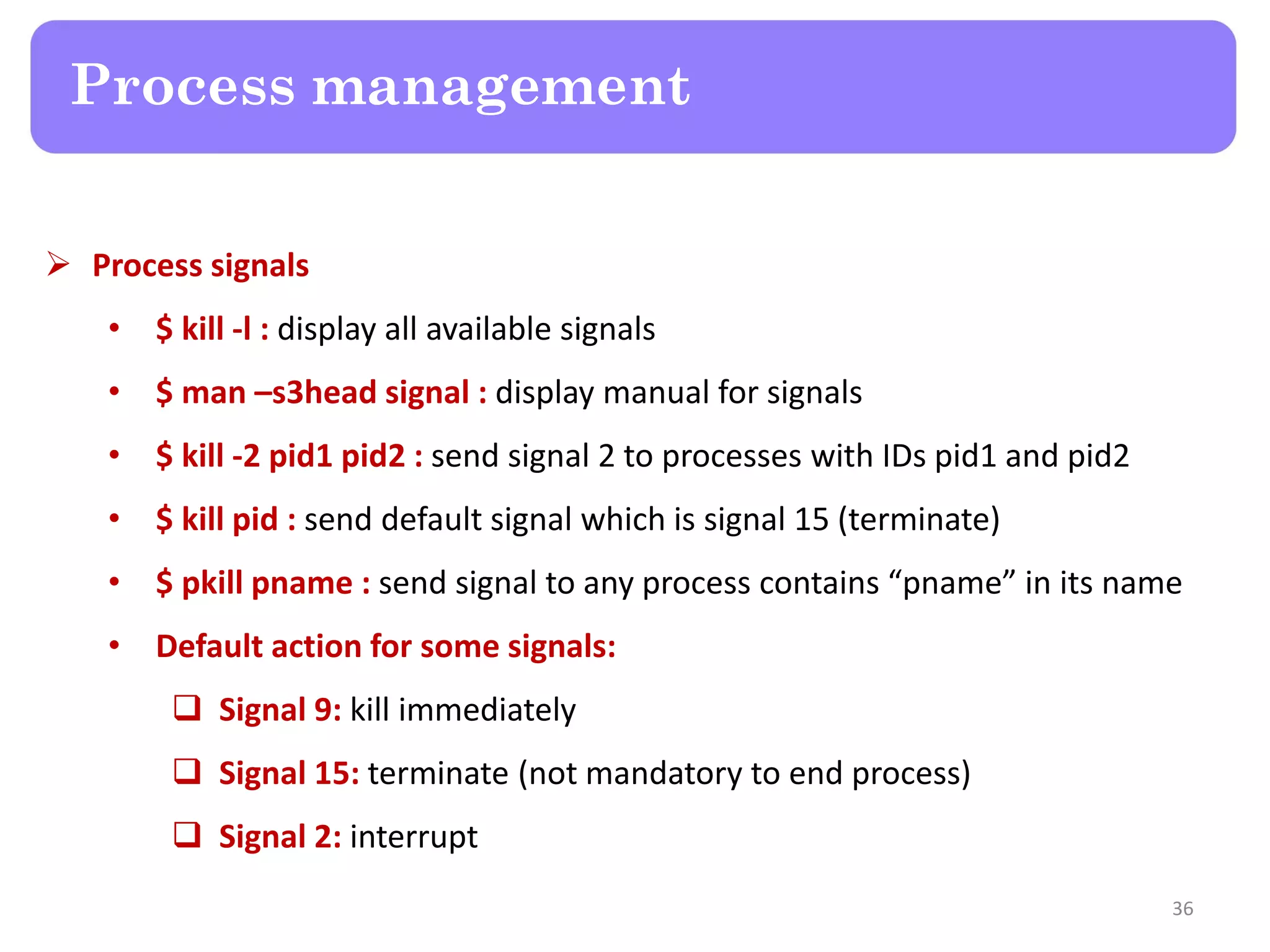  Process signals • $ kill -l : display all available signals • $ man –s3head signal : display manual for signals • $ kill -2 pid1 pid2 : send signal 2 to processes with IDs pid1 and pid2 • $ kill pid : send default signal which is signal 15 (terminate) • $ pkill pname : send signal to any process contains “pname” in its name • Default action for some signals:  Signal 9: kill immediately  Signal 15: terminate (not mandatory to end process)  Signal 2: interrupt Process management 36 
