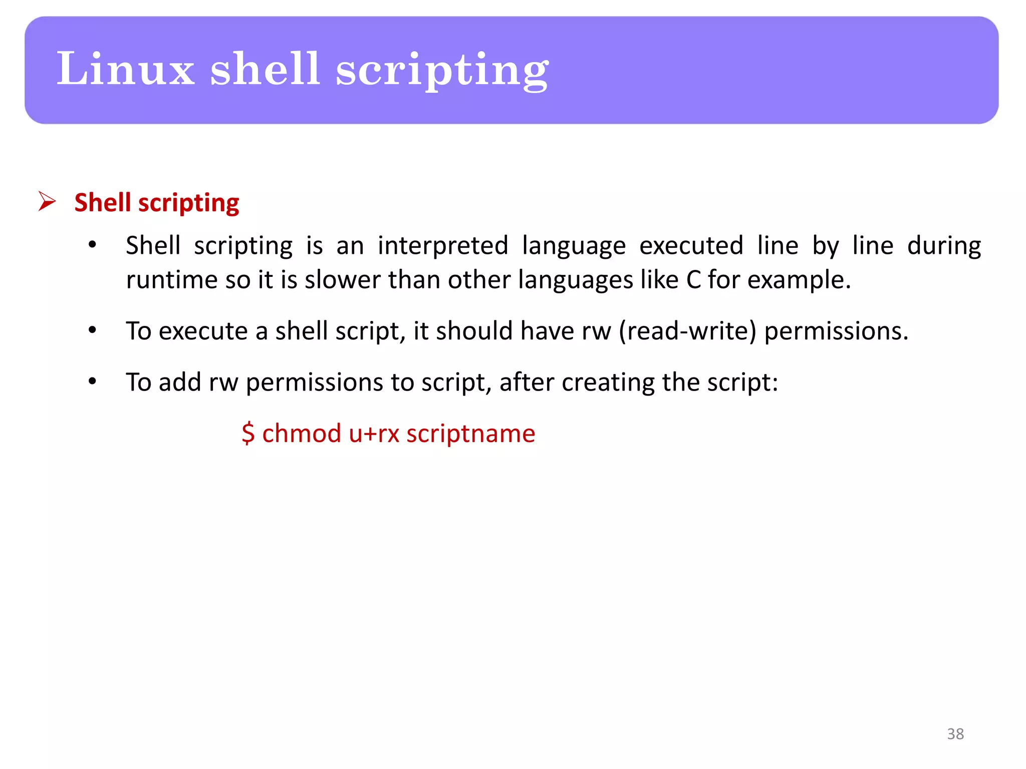  Shell scripting • Shell scripting is an interpreted language executed line by line during runtime so it is slower than other languages like C for example. • To execute a shell script, it should have rw (read-write) permissions. • To add rw permissions to script, after creating the script: $ chmod u+rx scriptname Linux shell scripting 38 