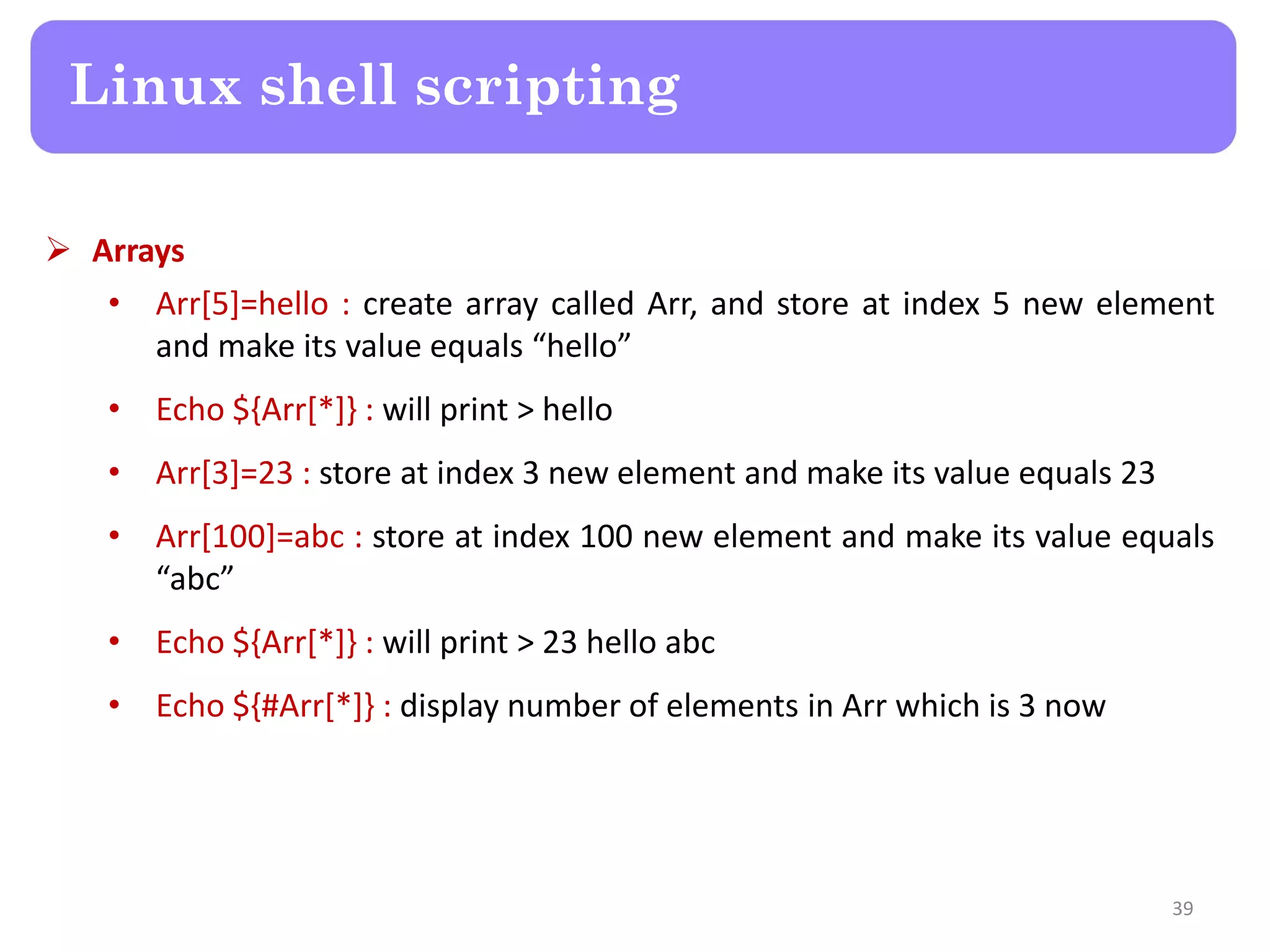  Arrays • Arr[5]=hello : create array called Arr, and store at index 5 new element and make its value equals “hello” • Echo ${Arr[*]} : will print > hello • Arr[3]=23 : store at index 3 new element and make its value equals 23 • Arr[100]=abc : store at index 100 new element and make its value equals “abc” • Echo ${Arr[*]} : will print > 23 hello abc • Echo ${#Arr[*]} : display number of elements in Arr which is 3 now Linux shell scripting 39 