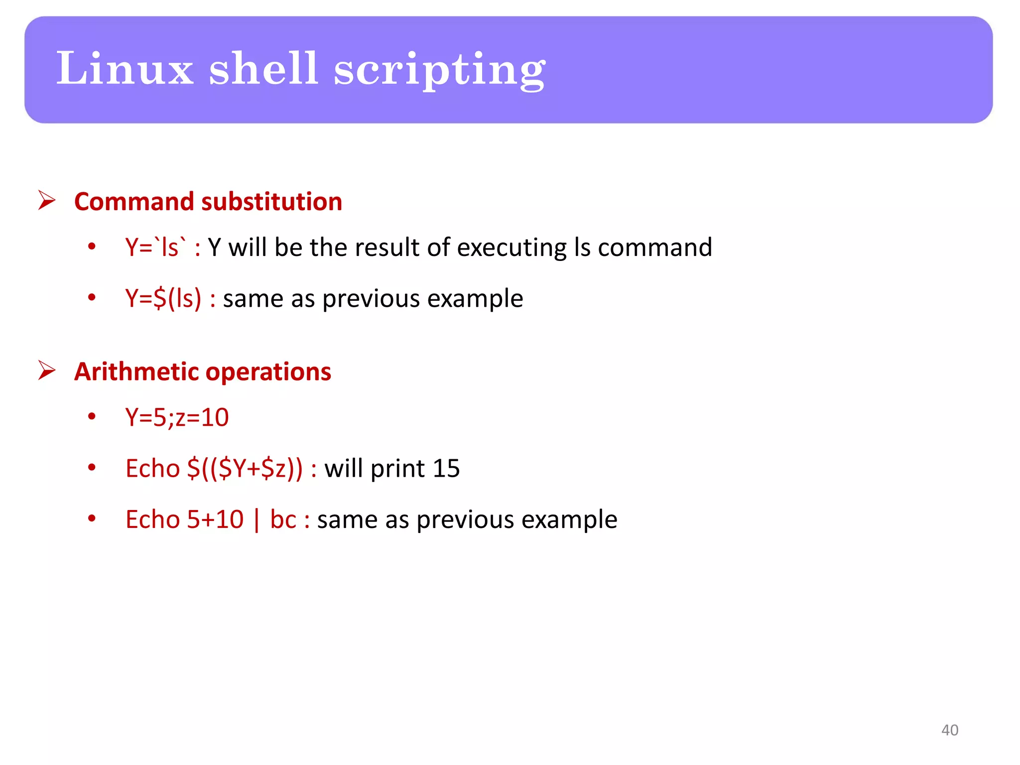  Command substitution • Y=`ls` : Y will be the result of executing ls command • Y=$(ls) : same as previous example  Arithmetic operations • Y=5;z=10 • Echo $(($Y+$z)) : will print 15 • Echo 5+10 | bc : same as previous example Linux shell scripting 40 