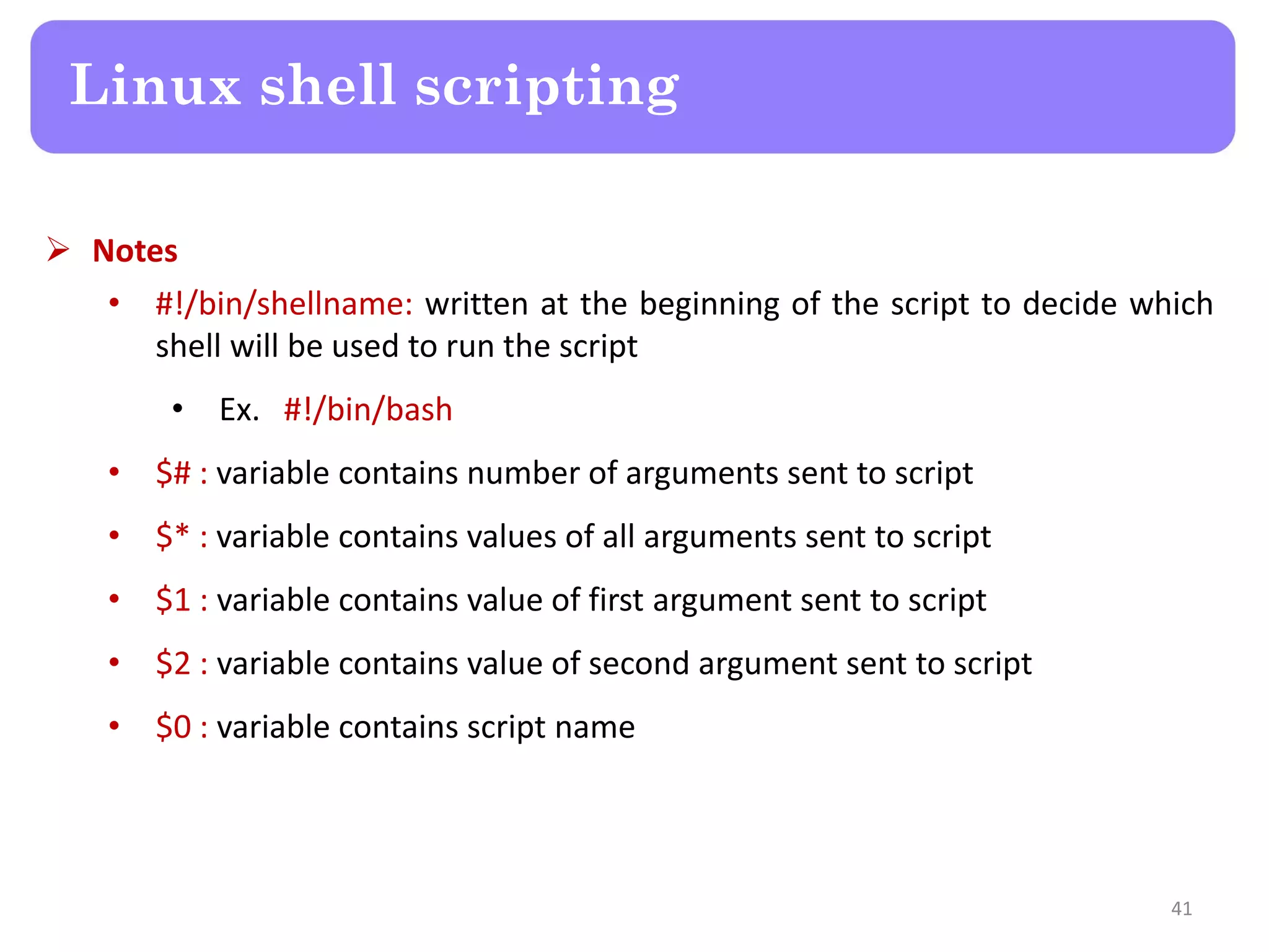  Notes • #!/bin/shellname: written at the beginning of the script to decide which shell will be used to run the script • Ex. #!/bin/bash • $# : variable contains number of arguments sent to script • $* : variable contains values of all arguments sent to script • $1 : variable contains value of first argument sent to script • $2 : variable contains value of second argument sent to script • $0 : variable contains script name Linux shell scripting 41 