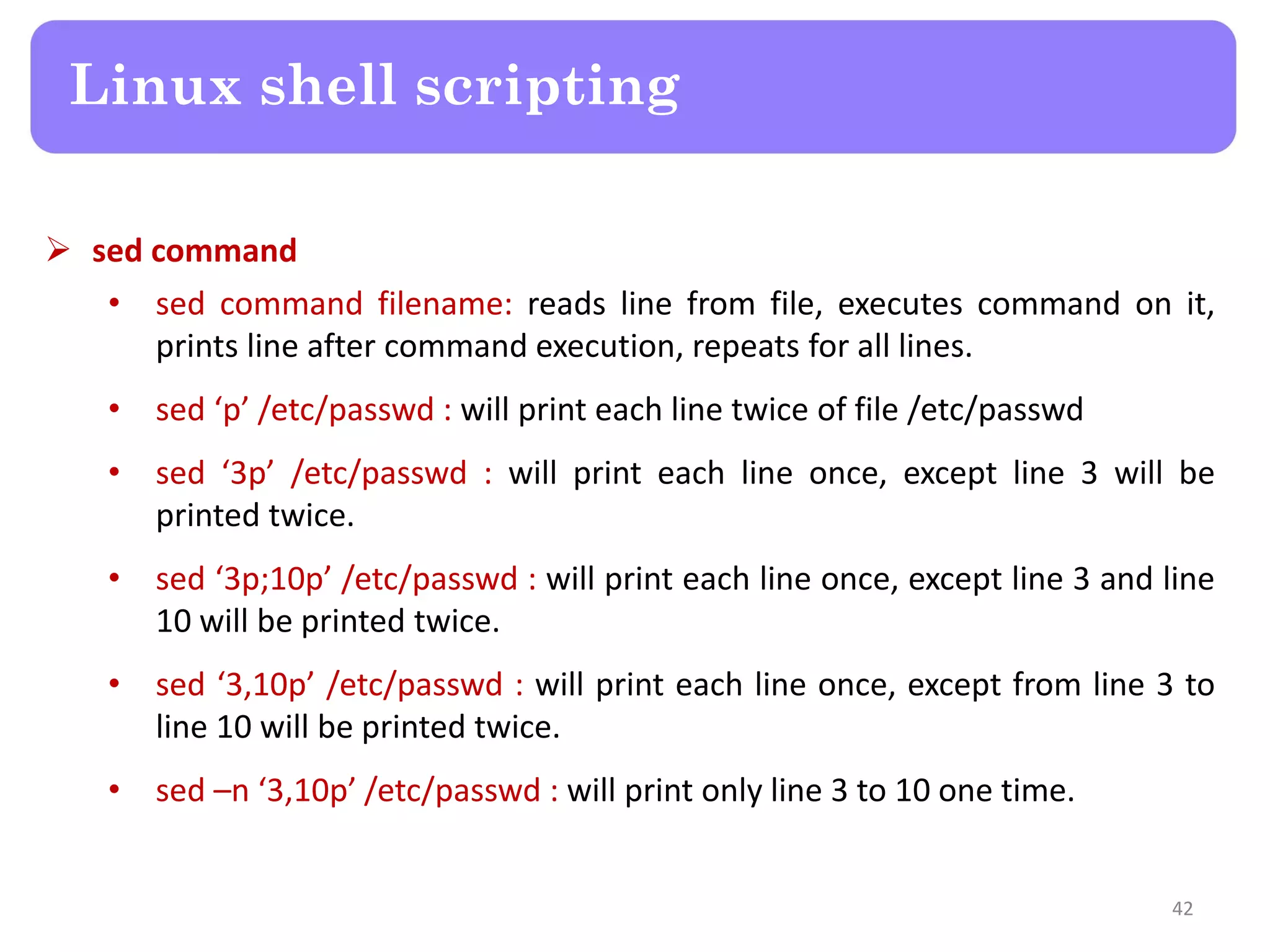  sed command • sed command filename: reads line from file, executes command on it, prints line after command execution, repeats for all lines. • sed ‘p’ /etc/passwd : will print each line twice of file /etc/passwd • sed ‘3p’ /etc/passwd : will print each line once, except line 3 will be printed twice. • sed ‘3p;10p’ /etc/passwd : will print each line once, except line 3 and line 10 will be printed twice. • sed ‘3,10p’ /etc/passwd : will print each line once, except from line 3 to line 10 will be printed twice. • sed –n ‘3,10p’ /etc/passwd : will print only line 3 to 10 one time. Linux shell scripting 42 