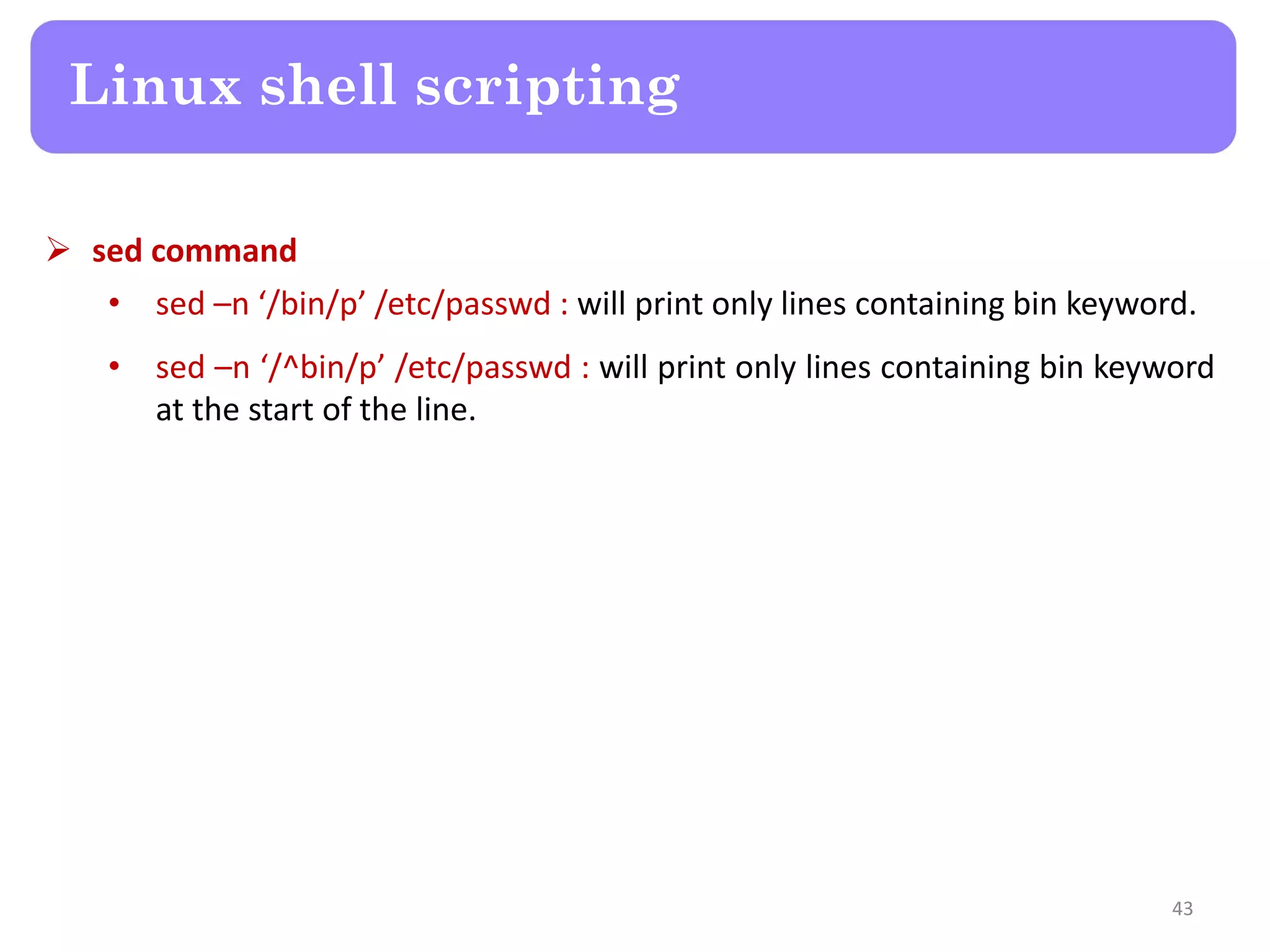  sed command • sed –n ‘/bin/p’ /etc/passwd : will print only lines containing bin keyword. • sed –n ‘/^bin/p’ /etc/passwd : will print only lines containing bin keyword at the start of the line. Linux shell scripting 43 