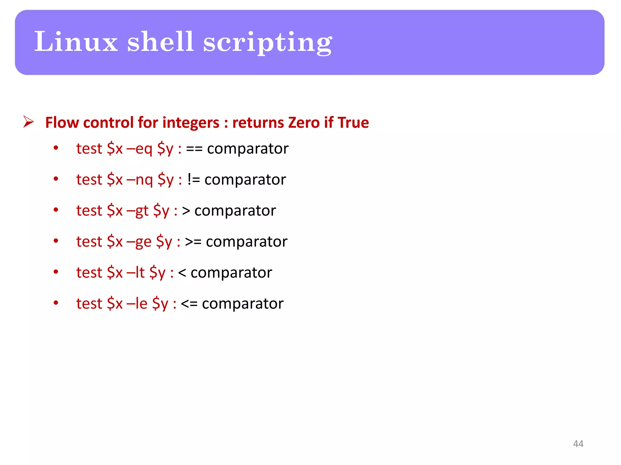  Flow control for integers : returns Zero if True • test $x –eq $y : == comparator • test $x –nq $y : != comparator • test $x –gt $y : > comparator • test $x –ge $y : >= comparator • test $x –lt $y : < comparator • test $x –le $y : <= comparator Linux shell scripting 44 