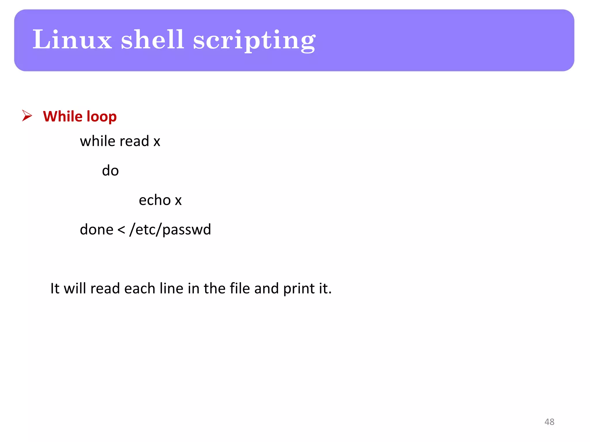  While loop while read x do echo x done < /etc/passwd It will read each line in the file and print it. Linux shell scripting 48 