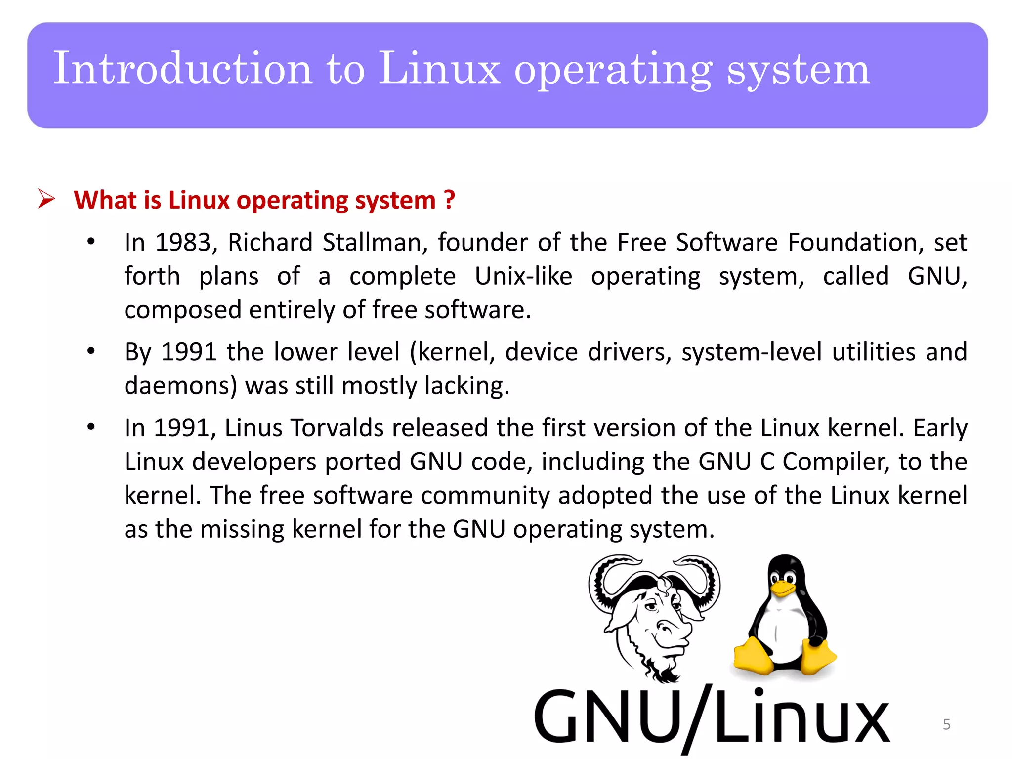  What is Linux operating system ? • In 1983, Richard Stallman, founder of the Free Software Foundation, set forth plans of a complete Unix-like operating system, called GNU, composed entirely of free software. • By 1991 the lower level (kernel, device drivers, system-level utilities and daemons) was still mostly lacking. • In 1991, Linus Torvalds released the first version of the Linux kernel. Early Linux developers ported GNU code, including the GNU C Compiler, to the kernel. The free software community adopted the use of the Linux kernel as the missing kernel for the GNU operating system. Introduction to Linux operating system 5 