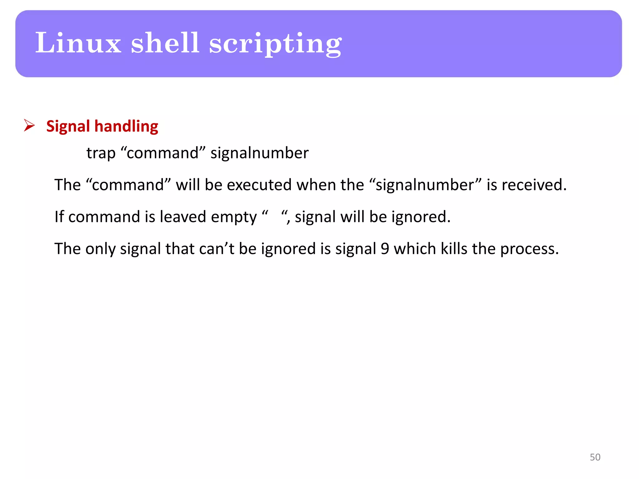  Signal handling trap “command” signalnumber The “command” will be executed when the “signalnumber” is received. If command is leaved empty “ “, signal will be ignored. The only signal that can’t be ignored is signal 9 which kills the process. Linux shell scripting 50 