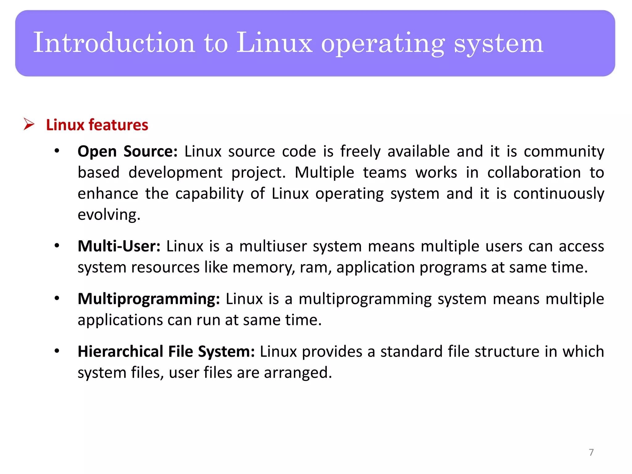  Linux features • Open Source: Linux source code is freely available and it is community based development project. Multiple teams works in collaboration to enhance the capability of Linux operating system and it is continuously evolving. • Multi-User: Linux is a multiuser system means multiple users can access system resources like memory, ram, application programs at same time. • Multiprogramming: Linux is a multiprogramming system means multiple applications can run at same time. • Hierarchical File System: Linux provides a standard file structure in which system files, user files are arranged. Introduction to Linux operating system 7 
