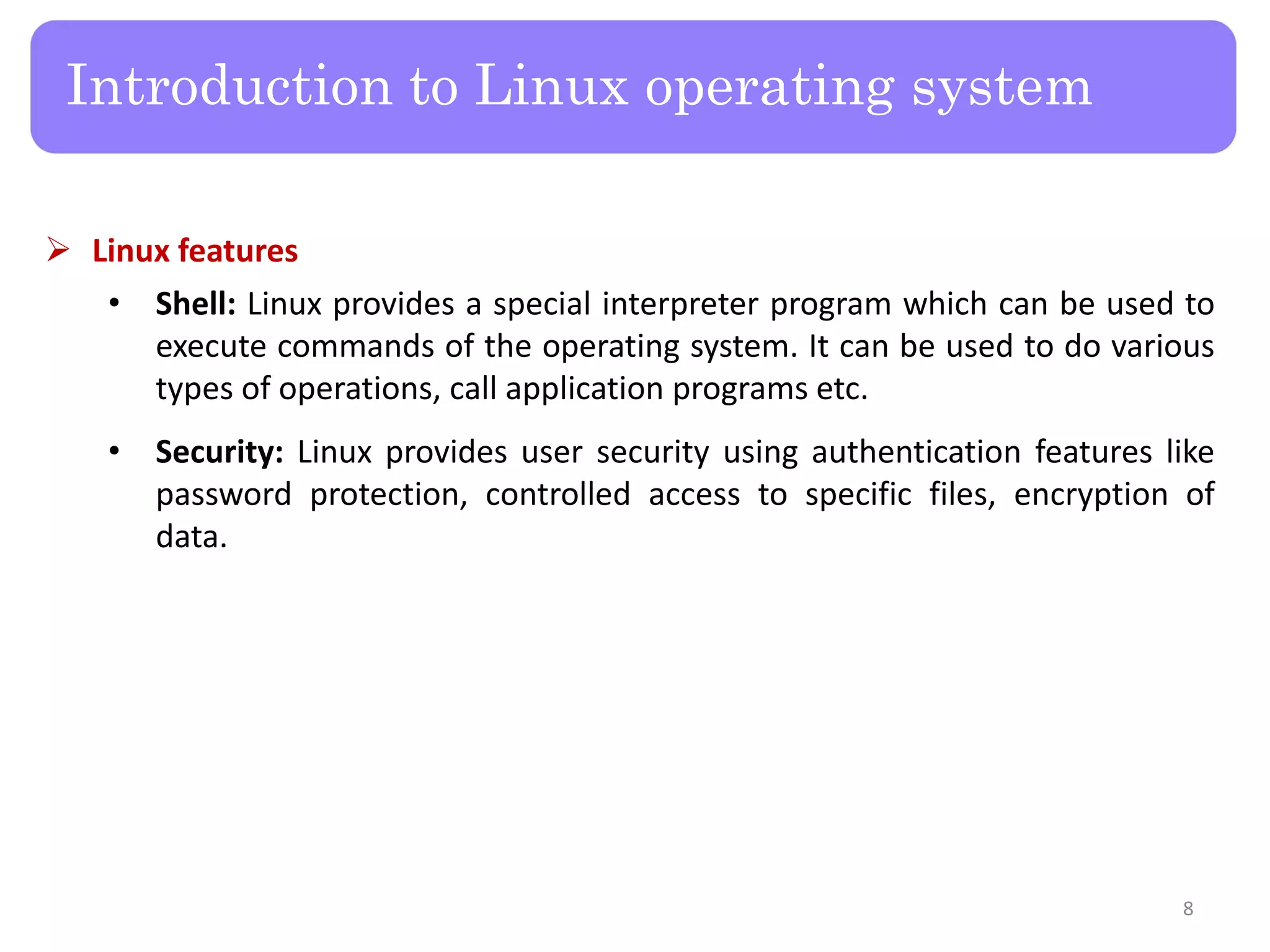  Linux features • Shell: Linux provides a special interpreter program which can be used to execute commands of the operating system. It can be used to do various types of operations, call application programs etc. • Security: Linux provides user security using authentication features like password protection, controlled access to specific files, encryption of data. Introduction to Linux operating system 8 