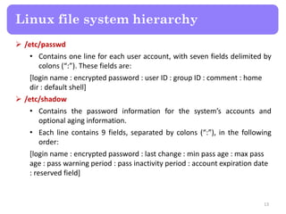 Linux file system hierarchy
 /etc/passwd
• Contains one line for each user account, with seven fields delimited by
colons (“:”). These fields are:
[login name : encrypted password : user ID : group ID : comment : home
dir : default shell]
 /etc/shadow
• Contains the password information for the system’s accounts and
optional aging information.
• Each line contains 9 fields, separated by colons (“:”), in the following
order:
[login name : encrypted password : last change : min pass age : max pass
age : pass warning period : pass inactivity period : account expiration date
: reserved field]
13
 