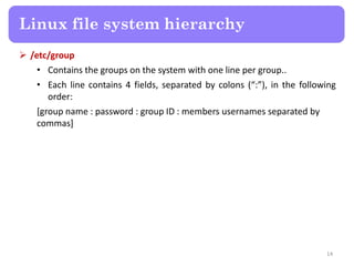 Linux file system hierarchy
 /etc/group
• Contains the groups on the system with one line per group..
• Each line contains 4 fields, separated by colons (“:”), in the following
order:
[group name : password : group ID : members usernames separated by
commas]
14
 