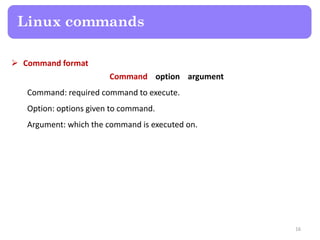  Command format
Command option argument
Command: required command to execute.
Option: options given to command.
Argument: which the command is executed on.
Linux commands
16
 