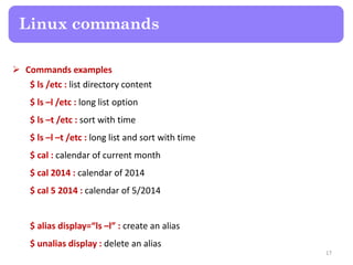  Commands examples
$ ls /etc : list directory content
$ ls –l /etc : long list option
$ ls –t /etc : sort with time
$ ls –l –t /etc : long list and sort with time
$ cal : calendar of current month
$ cal 2014 : calendar of 2014
$ cal 5 2014 : calendar of 5/2014
$ alias display=“ls –l” : create an alias
$ unalias display : delete an alias
Linux commands
17
 