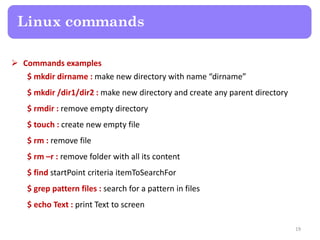  Commands examples
$ mkdir dirname : make new directory with name “dirname”
$ mkdir /dir1/dir2 : make new directory and create any parent directory
$ rmdir : remove empty directory
$ touch : create new empty file
$ rm : remove file
$ rm –r : remove folder with all its content
$ find startPoint criteria itemToSearchFor
$ grep pattern files : search for a pattern in files
$ echo Text : print Text to screen
Linux commands
19
 