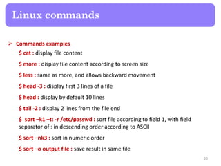  Commands examples
$ cat : display file content
$ more : display file content according to screen size
$ less : same as more, and allows backward movement
$ head -3 : display first 3 lines of a file
$ head : display by default 10 lines
$ tail -2 : display 2 lines from the file end
$ sort –k1 –t: -r /etc/passwd : sort file according to field 1, with field
separator of : in descending order according to ASCII
$ sort –nk3 : sort in numeric order
$ sort –o output file : save result in same file
Linux commands
20
 