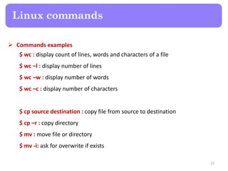  Commands examples
$ wc : display count of lines, words and characters of a file
$ wc –l : display number of lines
$ wc –w : display number of words
$ wc –c : display number of characters
$ cp source destination : copy file from source to destination
$ cp –r : copy directory
$ mv : move file or directory
$ mv -i: ask for overwrite if exists
Linux commands
21
 